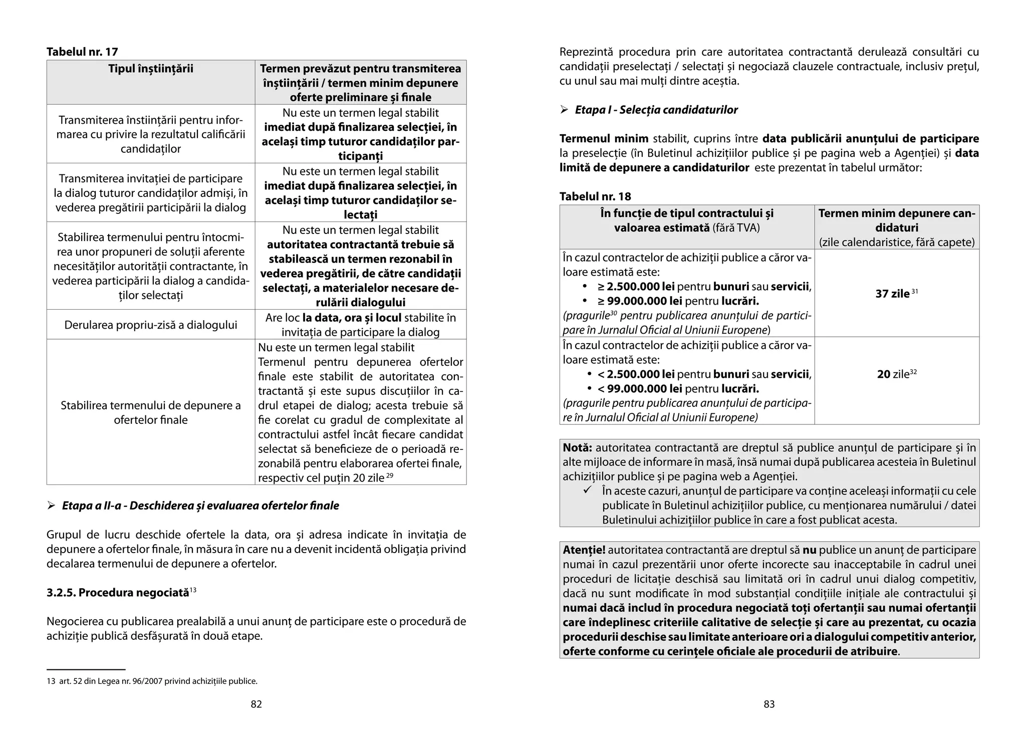82 83
Tabelul nr. 17
Tipul înştiinţării Termen prevăzut pentru transmiterea
înştiinţării / termen minim depunere
oferte preliminare şi finale
Transmiterea înstiinţării pentru infor-
marea cu privire la rezultatul calificării
candidaţilor
Nu este un termen legal stabilit
imediat după finalizarea selecţiei, în
acelaşi timp tuturor candidaţilor par-
ticipanţi
Transmiterea invitaţiei de participare
la dialog tuturor candidaţilor admişi, în
vederea pregătirii participării la dialog
Nu este un termen legal stabilit
imediat după finalizarea selecţiei, în
acelaşi timp tuturor candidaţilor se-
lectaţi
Stabilirea termenului pentru întocmi-
rea unor propuneri de soluții aferente
necesităților autorității contractante, în
vederea participării la dialog a candida-
ţilor selectaţi
Nu este un termen legal stabilit
autoritatea contractantă trebuie să
stabilească un termen rezonabil în
vederea pregătirii, de către candidaţii
selectaţi, a materialelor necesare de-
rulării dialogului
Derularea propriu-zisă a dialogului
Are loc la data, ora şi locul stabilite în
invitaţia de participare la dialog
Stabilirea termenului de depunere a
ofertelor finale
Nu este un termen legal stabilit
Termenul pentru depunerea ofertelor
finale este stabilit de autoritatea con-
tractantă şi este supus discuţiilor în ca-
drul etapei de dialog; acesta trebuie să
fie corelat cu gradul de complexitate al
contractului astfel încât fiecare candidat
selectat să beneficieze de o perioadă re-
zonabilă pentru elaborarea ofertei finale,
respectiv cel puţin 20 zile29
	Etapa a II-a - Deschiderea şi evaluarea ofertelor finale
Grupul de lucru deschide ofertele la data, ora şi adresa indicate în invitaţia de
depunere a ofertelor finale, în măsura în care nu a devenit incidentă obligaţia privind
decalarea termenului de depunere a ofertelor.
3.2.5. Procedura negociată13
Negocierea cu publicarea prealabilă a unui anunţ de participare este o procedură de
achiziţie publică desfăşurată în două etape.
13 art. 52 din Legea nr. 96/2007 privind achiziţiile publice.
Reprezintă procedura prin care autoritatea contractantă derulează consultări cu
candidaţii preselectaţi / selectaţi şi negociază clauzele contractuale, inclusiv preţul,
cu unul sau mai mulţi dintre aceştia.
	Etapa I - Selecţia candidaturilor
Termenul minim stabilit, cuprins între data publicării anunţului de participare
la preselecţie (în Buletinul achiziţiilor publice şi pe pagina web a Agenţiei) şi data
limită de depunere a candidaturilor este prezentat în tabelul următor:
Tabelul nr. 18
În funcţie de tipul contractului şi
valoarea estimată (fără TVA)
Termen minim depunere can-
didaturi
(zile calendaristice, fără capete)
În cazul contractelor de achiziţii publice a căror va-
loare estimată este:
•	 ≥ 2.500.000 lei pentru bunuri sau servicii,
•	 ≥ 99.000.000 lei pentru lucrări.
(pragurile30
pentru publicarea anunţului de partici-
pare în Jurnalul Oficial al Uniunii Europene)
37 zile31
În cazul contractelor de achiziţii publice a căror va-
loare estimată este:
•	 < 2.500.000 lei pentru bunuri sau servicii,
•	 < 99.000.000 lei pentru lucrări.
(pragurile pentru publicarea anunţului de participa-
re în Jurnalul Oficial al Uniunii Europene)
20 zile32
Notă: autoritatea contractantă are dreptul să publice anunţul de participare şi în
alte mijloace de informare în masă, însă numai după publicarea acesteia în Buletinul
achiziţiilor publice şi pe pagina web a Agenţiei.
	În aceste cazuri, anunţul de participare va conţine aceleaşi informaţii cu cele
publicate în Buletinul achiziţiilor publice, cu menţionarea numărului / datei
Buletinului achiziţiilor publice în care a fost publicat acesta.
Atenţie! autoritatea contractantă are dreptul să nu publice un anunţ de participare
numai în cazul prezentării unor oferte incorecte sau inacceptabile în cadrul unei
proceduri de licitaţie deschisă sau limitată ori în cadrul unui dialog competitiv,
dacă nu sunt modificate în mod substanţial condiţiile iniţiale ale contractului şi
numai dacă includ în procedura negociată toţi ofertanţii sau numai ofertanţii
care îndeplinesc criteriile calitative de selecţie şi care au prezentat, cu ocazia
proceduriideschisesaulimitateanterioareoriadialoguluicompetitivanterior,
oferte conforme cu cerinţele oficiale ale procedurii de atribuire.
 
