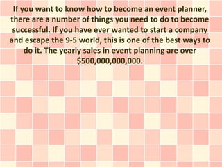 If you want to know how to become an event planner,
there are a number of things you need to do to become
 successful. If you have ever wanted to start a company
and escape the 9-5 world, this is one of the best ways to
     do it. The yearly sales in event planning are over
                     $500,000,000,000.
 
