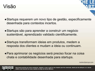 Visão
●Startups requerem um novo tipo de gestão, especificamente
desenhada para contextos incertos.
●Startups são para aprender a construir um negócio
sustentável, aprendizado validado cientificamente.
●Startups transformam ideias em produtos, medem a
resposta dos clientes e mudam a ideia ou continuam.
●Para aprimorar os negócios será preciso focar na coisa
chata e contabilidade desenhada para startups.
 