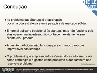 Condução
●1o problema das Startups é a fascinação
por uma boa estratégia e uma pesquisa de mercado sólida.
●É normal aplicar o tradicional às startups, mas não funciona pois
elas operam na incerteza, não conhecem exatamente seu
cliente e/ou produto.
●A gestão tradicional não funciona para o mundo caótico e
imprevisível das startups.
●O problema é que empreendedores/investidores adotam o caos
como estratégia e a gestão como problema o que também não
resolve o problema.
 