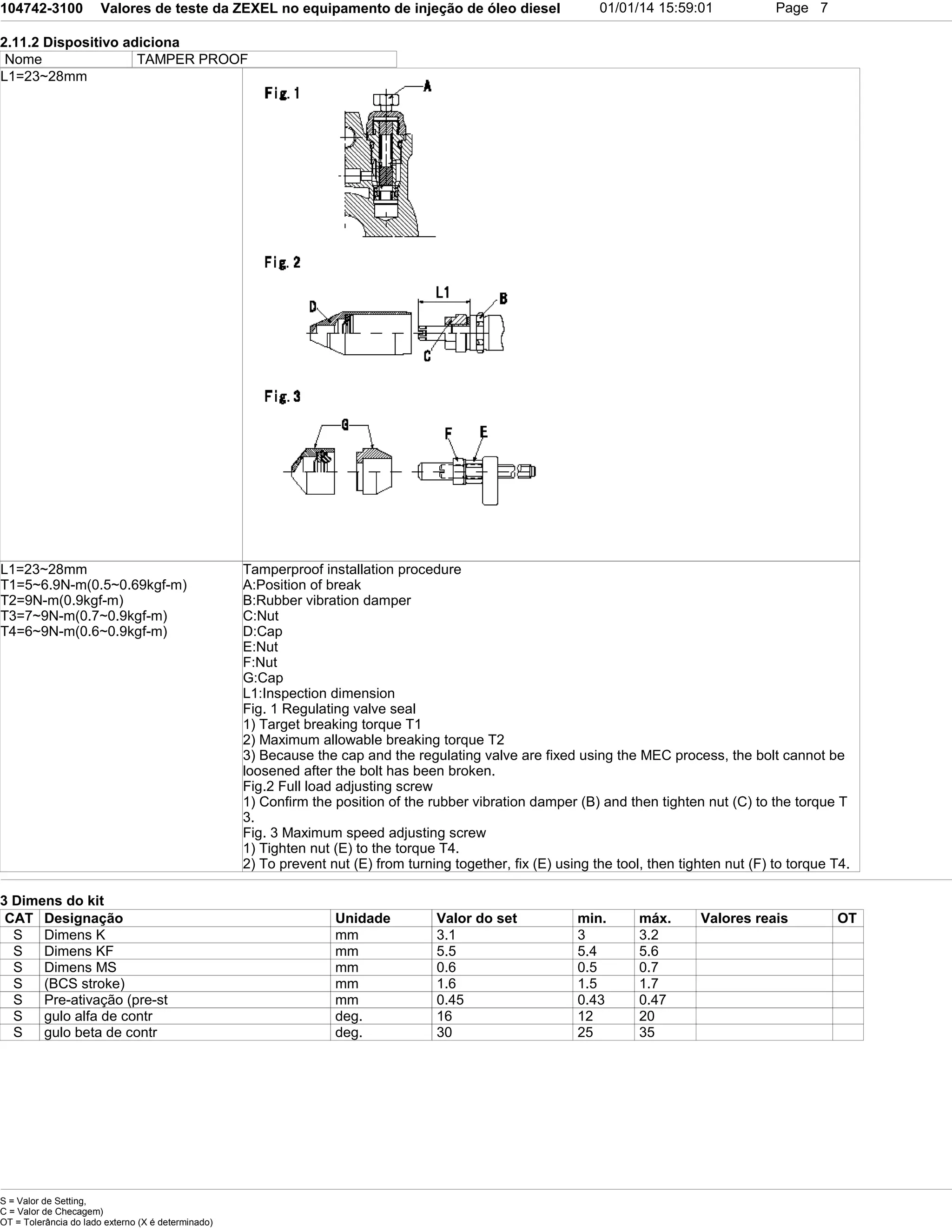 104742-3100 Valores de teste da ZEXEL no equipamento de injeção de óleo diesel 01/01/14 15:59:01 Page 7
2.11.2 Dispositivo adiciona
Nome TAMPER PROOF
L1=23~28mm
L1=23~28mm
T1=5~6.9N-m(0.5~0.69kgf-m)
T2=9N-m(0.9kgf-m)
T3=7~9N-m(0.7~0.9kgf-m)
T4=6~9N-m(0.6~0.9kgf-m)
Tamperproof installation procedure
A:Position of break
B:Rubber vibration damper
C:Nut
D:Cap
E:Nut
F:Nut
G:Cap
L1:Inspection dimension
Fig. 1 Regulating valve seal
1) Target breaking torque T1
2) Maximum allowable breaking torque T2
3) Because the cap and the regulating valve are fixed using the MEC process, the bolt cannot be
loosened after the bolt has been broken.
Fig.2 Full load adjusting screw
1) Confirm the position of the rubber vibration damper (B) and then tighten nut (C) to the torque T
3.
Fig. 3 Maximum speed adjusting screw
1) Tighten nut (E) to the torque T4.
2) To prevent nut (E) from turning together, fix (E) using the tool, then tighten nut (F) to torque T4.
3 Dimens do kit
CAT Designação Unidade Valor do set min. máx. Valores reais OT
S Dimens K mm 3.1 3 3.2
S Dimens KF mm 5.5 5.4 5.6
S Dimens MS mm 0.6 0.5 0.7
S (BCS stroke) mm 1.6 1.5 1.7
S Pre-ativação (pre-st mm 0.45 0.43 0.47
S gulo alfa de contr deg. 16 12 20
S gulo beta de contr deg. 30 25 35
S = Valor de Setting,
C = Valor de Checagem)
OT = Tolerância do lado externo (X é determinado)
 