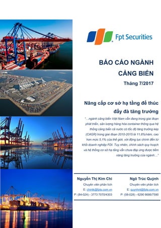 BÁO CÁO NGÀNH
CẢNG BIỂN
Tháng 7/2017
Nâng cấp cơ sở hạ tầng để thúc
đẩy đà tăng trưởng
“…ngành cảng biển Việt Nam vẫn đang trong giai đoạn
phát triển, sản lượng hàng hóa container thông qua hệ
thống cảng biển cả nước có tốc độ tăng trưởng kép
(CAGR) trong giai đoạn 2010-2015 là 11,8%/năm, cao
hơn mức 5,1% của thế giới, với động lực chính đến từ
khối doanh nghiệp FDI. Tuy nhiên, chính sách quy hoạch
và hệ thống cơ sở hạ tầng vẫn chưa đáp ứng được tiềm
năng tăng trưởng của ngành…”
Nguyễn Thị Kim Chi
Chuyên viên phân tích
E: chintk@fpts.com.vn
P: (84-024) - 3773 7070/4303
Ngô Trúc Quỳnh
Chuyên viên phân tích
E: quynhnt@fpts.com.vn
P: (08-028) - 6290 8686/7590
 