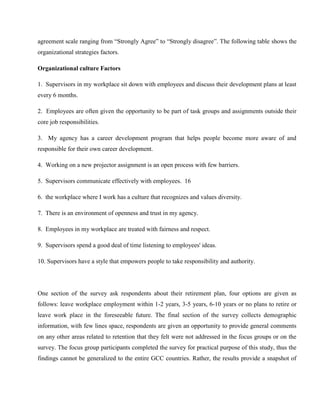 agreement scale ranging from ―Strongly Agree‖ to ―Strongly disagree‖. The following table shows the
organizational strategies factors.

Organizational culture Factors

1. Supervisors in my workplace sit down with employees and discuss their development plans at least
every 6 months.

2. Employees are often given the opportunity to be part of task groups and assignments outside their
core job responsibilities.

3. My agency has a career development program that helps people become more aware of and
responsible for their own career development.

4. Working on a new projector assignment is an open process with few barriers.

5. Supervisors communicate effectively with employees. 16

6. the workplace where I work has a culture that recognizes and values diversity.

7. There is an environment of openness and trust in my agency.

8. Employees in my workplace are treated with fairness and respect.

9. Supervisors spend a good deal of time listening to employees' ideas.

10. Supervisors have a style that empowers people to take responsibility and authority.




One section of the survey ask respondents about their retirement plan, four options are given as
follows: leave workplace employment within 1-2 years, 3-5 years, 6-10 years or no plans to retire or
leave work place in the foreseeable future. The final section of the survey collects demographic
information, with few lines space, respondents are given an opportunity to provide general comments
on any other areas related to retention that they felt were not addressed in the focus groups or on the
survey. The focus group participants completed the survey for practical purpose of this study, thus the
findings cannot be generalized to the entire GCC countries. Rather, the results provide a snapshot of
 