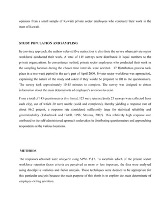 opinions from a small sample of Kuwaiti private sector employees who conduced their work in the
state of Kuwait.




STUDY POPULATION AND SAMPLING

In convince approach, the authors selected five main cities to distribute the survey where private sector
workforce conducted their work. A total of 145 surveys were distributed in equal numbers to the
private organizations. In convenience method, private sector employees who conducted their work in
the sampling location during the chosen time intervals were selected. 17 Distribution process took
place in a two week period in the early part of April 2009. Private sector workforce was approached,
explaining the nature of the study and asked if they would be prepared to fill in the questionnaire.
The survey took approximately 10-15 minutes to complete. The survey was designed to obtain
information about the main determinants of employee‘s retention to exist.

From a total of 145 questionnaires distributed, 125 were returned (only 25 surveys were collected from
each city), out of which 20 were usable (valid and completed), thereby yielding a response rate of
about 86.2 percent, a response rate considered sufficiently large for statistical reliability and
generalizability (Tabachnick and Fidell, 1996; Stevens, 2002). This relatively high response rate
attributed to the self-administered approach undertaken in distributing questionnaires and approaching
respondents at the various locations.




METHODS

The responses obtained were analyzed using SPSS V.17. To ascertain which of the private sector
workforce retention factor criteria are perceived as more or less important, the data were analyzed
using descriptive statistics and factor analysis. These techniques were deemed to be appropriate for
this particular analysis because the main purpose of this thesis is to explore the main determinate of
employee exiting retention.
 