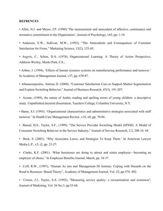 REFRENCES

• Allen, N.J. and Meyer, J.P. (1990).‗The measurement and antecedent of affective, continuance and
normative commitment to the Organization‘, Journal of Psychology, v63, pp. 1-18.

• Anderson, E.W., Sullivan, M.W., (1993), ―The Antecedents and Consequences of Customer
Satisfaction for Firms,‖ Marketing Science, 12(2), 125-43.

• Argyris, C., Schon, D.A. (1978), Organizational Learning: A Theory of Action Perspective,
Addison-Wesley, Menlo Park, CA., .

• Arthur, J. (1994), ‗Effects of human resource systems on manufacturing performance and turnover.‘
In Academy of Management Journal, v37, pp. 670-87.

• Athanassopoulos, Antreas D. (2000), ―Customer Satisfaction Cues to Support Market Segmentation
and Explain Switching Behavior,‖ Journal of Business Research, 47(3), 191-207.

• Azzam, (1989), the nature of Arabic reading and spelling errors of young children: a descriptive
study. Unpublished doctoral dissertation, Teachers College, Columbia University, N.Y.

• Bame, S.I. (1993). ‗Organizational characteristics and administrative strategies associated with staff
turnover.‘ In Health Care Management Review, v18, n4, pp. 70-86.

• Bansal, H.S., Taylor, S.F., (1999), ―The Service Provider Switching Model (SPSM): A Model of
Consumer Switching Behavior in the Service Industry,‖ Journal of Service Research, 2.2, 200-18. 44

• Beck, S. (2001). ‗Why Associates Leave, and Strategies To Keep Them.‘ In American Lawyer
Media L.P., v5, i2, pp. 23-27.

• Clarke, K.F. (2001). ‗What businesses are doing to attract and retain employee—becoming an
employer of choice.‘ In Employee Benefits Journal, March, pp. 34-37.

• Coff, R.W., (1997), ―Human As sets and Management Di lemmas: Coping with Hazards on the
Road to Resource- Based Theory‖, Academy of Management Journal, Vol. 22, pp.374- 402.

• Cronin, J.J., Taylor, S.A. (1992), "Measuring service quality: a reexamination and extension",
Journal of Marketing, Vol. 56 No.3, pp.55-68.
 