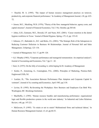 •     Huselid, M. A. (1995). ‗The impact of human resource management practices on turnover,
productivity, and corporate financial performance.‘ In Academy of Management Journal, v38, pp. 635-
72.

• Jensen, M.C., Meckling, W.H. (1976), "Theory of the firm: managerial behavior, agency costs, and
capital structure", Journal of Financial Economics, Vol. 3 No. October, pp.305-60.

• Johns, G.H., Gutmann, M.E., Dewald, J.P. and Nunn, M.E. (2001). ‗Career retention in the dental
hygiene workforce in Texas.‘ Journal of Dental Hygiene, Spring, v75, i2, pp. 135-43.

• Johnson, J.T., Barksdale Jr., H.C. and Boles, J.S., (2001), ―The Strategic Role of the Salesperson in
Reducing Customer Defection in Business 46 Relationships. Journal of Personal Sell and Sales
Management. 21(Spring), 123–134.

• Journal of Management, Vol. 17, pp.99- 120.

• K.J. Murphy (1985), "Corporate performance and managerial remuneration: An empirical analysis",
Journal of Accounting and Economics, Vol. 7 pp.11 - 42.

• Kerr, S. (1975). On the folly of rewarding A, while hoping for B. Academy of Management

• Kotler, P., Armstrong, G., Cunningham, P.G., (2002), Principles of Marketing, Prentice-Hall,
Englewood Cliffs, NJ.

• Larcker, D., ―The Association Between Performance Plan Adoption and Corporate Capital In
vestment‖, Journal of Ac counting and Economics, April 1983, pp.3-30.

• Levine, D. (1995). Re-Inventing the Workplace: How Business and Employers Can Both Win.
Washington, DC: Brookings Institution.

• MacDuffie, J. (1995). ‗Human resource bundles and manufacturing performance: organisational
logic and flexible production systems in the world auto industry.‘ In Industrial and Labor Relations
Review, v48, pp. 197-221.

• McGovern, P. (1995). ‗To retain or not to retain? Multinational firms and technical labour,‘ In
Human Resource Management Journal, v5, n5, pp.46-53.
 