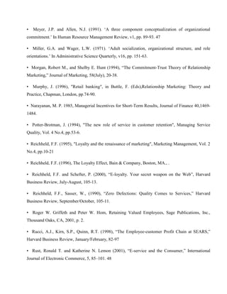 •   Meyer, J.P. and Allen, N.J. (1991). ‗A three component conceptualization of organizational
commitment.‘ In Human Resource Management Review, v1, pp. 89-93. 47

• Miller, G.A. and Wager, L.W. (1971). ‗Adult socialization, organizational structure, and role
orientations.‘ In Administrative Science Quarterly, v16, pp. 151-63.

• Morgan, Robert M., and Shelby E. Hunt (1994), ―The Commitment-Trust Theory of Relationship
Marketing,‖ Journal of Marketing, 58(July), 20-38.

•   Murphy, J. (1996), "Retail banking", in Buttle, F. (Eds),Relationship Marketing: Theory and
Practice, Chapman, London, pp.74-90.

• Narayanan, M. P. 1985, Managerial Incentives for Short-Term Results, Journal of Finance 40,1469-
1484.

• Potter-Brotman, J. (1994), "The new role of service in customer retention", Managing Service
Quality, Vol. 4 No.4, pp.53-6.

• Reichheld, F.F. (1995), "Loyalty and the renaissance of marketing", Marketing Management, Vol. 2
No.4, pp.10-21

• Reichheld, F.F. (1996), The Loyalty Effect, Bain & Company, Boston, MA., .

• Reichheld, F.F. and Schefter, P. (2000), ―E-loyalty. Your secret weapon on the Web‖, Harvard
Business Review, July-August, 105-13.

•   Reichheld, F.F., Sasser, W., (1990), ―Zero Defections: Quality Comes to Services,‖ Harvard
Business Review, September/October, 105-11.

• Roger W. Griffeth and Peter W. Hom, Retaining Valued Employees, Sage Publications, Inc.,
Thousand Oaks, CA, 2001, p. 2.

• Rucci, A.J., Kirn, S.P., Quinn, R.T. (1998), ―The Employee-customer Profit Chain at SEARS,‖
Harvard Business Review, January/February, 82-97

• Rust, Ronald T. and Katherine N. Lemon (2001), ―E-service and the Consumer,‖ International
Journal of Electronic Commerce, 5, 85–101. 48
 
