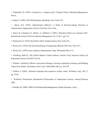 • Schmittlein, D. (1995), "Customers as strategic assets", Financial Times, Mastering Management,
Part 8, .

• Senge, P. (1990), The Fifth Discipline, Doubleday, New York, NY., .

•   Simon, H.A. (1976), Administrative Behavior: A Study of Decision-making Processes in
Administrative Organization, 3rd ed., Free Press, New York,.

• Stauss, B., Chojnacki, K., Decker, A., Hoffman, F. (2001), "Retention effects of a customer club",
International Journal of Service Industry Management, Vol. 12 No.1, pp.7-19.

• Watzlawick, P. (1976), How Real is Real?, Random House, New York, NY., .

• Weick, K.E. (1979), The Social Psychology of Organizing, McGraw-Hill, New York, NY., .

• Weick, K.E. (1995), Sense making in Organizations, Sage, Thousands Oaks, CA., .

• Weinberg, Bella H., The Earliest Hebrew Citation Indexes, Journal of the American Society for
Information Science 48 (1997) 318-30.

• William J. Rothwell, Effective Succession Planning: Ensuring Leadership Continuity and Building
Talent From Within, 2nd Edition, (New York: AMACOM, 2001), p. 293-297.

• Withers, P. (2001). ‗Retention Strategies that respond to worker values‘ Workforce, July, v80, i7,
pp. 37-44.

• Workforce Professional, International Professionals in Employment Security, January/February
2002.

• Zineldin, M. (2000), TRM Total Relationship Management, Student litterateur, Lund., .
 