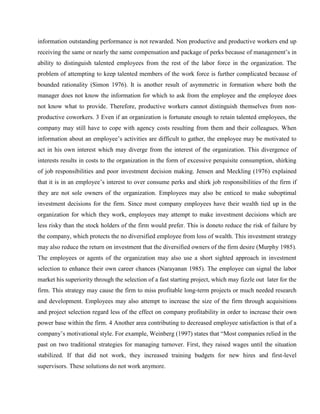 information outstanding performance is not rewarded. Non productive and productive workers end up
receiving the same or nearly the same compensation and package of perks because of management‘s in
ability to distinguish talented employees from the rest of the labor force in the organization. The
problem of attempting to keep talented members of the work force is further complicated because of
bounded rationality (Simon 1976). It is another result of asymmetric in formation where both the
manager does not know the information for which to ask from the employee and the employee does
not know what to provide. Therefore, productive workers cannot distinguish themselves from non-
productive coworkers. 3 Even if an organization is fortunate enough to retain talented employees, the
company may still have to cope with agency costs resulting from them and their colleagues. When
information about an employee‘s activities are difficult to gather, the employee may be motivated to
act in his own interest which may diverge from the interest of the organization. This divergence of
interests results in costs to the organization in the form of excessive perquisite consumption, shirking
of job responsibilities and poor investment decision making. Jensen and Meckling (1976) explained
that it is in an employee‘s interest to over consume perks and shirk job responsibilities of the firm if
they are not sole owners of the organization. Employees may also be enticed to make suboptimal
investment decisions for the firm. Since most company employees have their wealth tied up in the
organization for which they work, employees may attempt to make investment decisions which are
less risky than the stock holders of the firm would prefer. This is doneto reduce the risk of failure by
the company, which protects the no diversified employee from loss of wealth. This investment strategy
may also reduce the return on investment that the diversified owners of the firm desire (Murphy 1985).
The employees or agents of the organization may also use a short sighted approach in investment
selection to enhance their own career chances (Narayanan 1985). The employee can signal the labor
market his superiority through the selection of a fast starting project, which may fizzle out later for the
firm. This strategy may cause the firm to miss profitable long-term projects or much needed research
and development. Employees may also attempt to increase the size of the firm through acquisitions
and project selection regard less of the effect on company profitability in order to increase their own
power base within the firm. 4 Another area contributing to decreased employee satisfaction is that of a
company‘s motivational style. For example, Weinberg (1997) states that ―Most companies relied in the
past on two traditional strategies for managing turnover. First, they raised wages until the situation
stabilized. If that did not work, they increased training budgets for new hires and first-level
supervisors. These solutions do not work anymore.
 