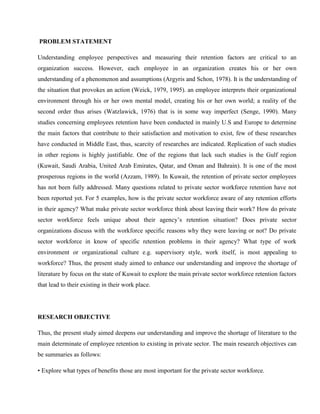 PROBLEM STATEMENT

Understanding employee perspectives and measuring their retention factors are critical to an
organization success. However, each employee in an organization creates his or her own
understanding of a phenomenon and assumptions (Argyris and Schon, 1978). It is the understanding of
the situation that provokes an action (Weick, 1979, 1995). an employee interprets their organizational
environment through his or her own mental model, creating his or her own world; a reality of the
second order thus arises (Watzlawick, 1976) that is in some way imperfect (Senge, 1990). Many
studies concerning employees retention have been conducted in mainly U.S and Europe to determine
the main factors that contribute to their satisfaction and motivation to exist, few of these researches
have conducted in Middle East, thus, scarcity of researches are indicated. Replication of such studies
in other regions is highly justifiable. One of the regions that lack such studies is the Gulf region
(Kuwait, Saudi Arabia, United Arab Emirates, Qatar, and Oman and Bahrain). It is one of the most
prosperous regions in the world (Azzam, 1989). In Kuwait, the retention of private sector employees
has not been fully addressed. Many questions related to private sector workforce retention have not
been reported yet. For 5 examples, how is the private sector workforce aware of any retention efforts
in their agency? What make private sector workforce think about leaving their work? How do private
sector workforce feels unique about their agency‘s retention situation? Does private sector
organizations discuss with the workforce specific reasons why they were leaving or not? Do private
sector workforce in know of specific retention problems in their agency? What type of work
environment or organizational culture e.g. supervisory style, work itself, is most appealing to
workforce? Thus, the present study aimed to enhance our understanding and improve the shortage of
literature by focus on the state of Kuwait to explore the main private sector workforce retention factors
that lead to their existing in their work place.




RESEARCH OBJECTIVE

Thus, the present study aimed deepens our understanding and improve the shortage of literature to the
main determinate of employee retention to existing in private sector. The main research objectives can
be summaries as follows:

• Explore what types of benefits those are most important for the private sector workforce.
 