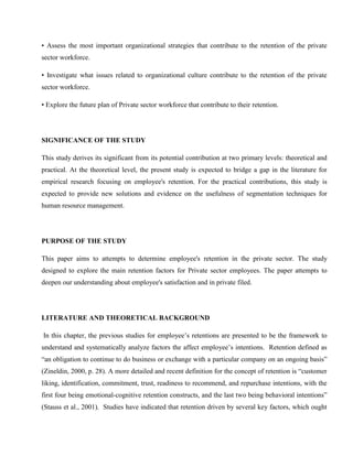 • Assess the most important organizational strategies that contribute to the retention of the private
sector workforce.

• Investigate what issues related to organizational culture contribute to the retention of the private
sector workforce.

• Explore the future plan of Private sector workforce that contribute to their retention.




SIGNIFICANCE OF THE STUDY

This study derives its significant from its potential contribution at two primary levels: theoretical and
practical. At the theoretical level, the present study is expected to bridge a gap in the literature for
empirical research focusing on employee's retention. For the practical contributions, this study is
expected to provide new solutions and evidence on the usefulness of segmentation techniques for
human resource management.




PURPOSE OF THE STUDY

This paper aims to attempts to determine employee's retention in the private sector. The study
designed to explore the main retention factors for Private sector employees. The paper attempts to
deepen our understanding about employee's satisfaction and in private filed.




LITERATURE AND THEORETICAL BACKGROUND

In this chapter, the previous studies for employee‘s retentions are presented to be the framework to
understand and systematically analyze factors the affect employee‘s intentions. Retention defined as
―an obligation to continue to do business or exchange with a particular company on an ongoing basis‖
(Zineldin, 2000, p. 28). A more detailed and recent definition for the concept of retention is ―customer
liking, identification, commitment, trust, readiness to recommend, and repurchase intentions, with the
first four being emotional-cognitive retention constructs, and the last two being behavioral intentions‖
(Stauss et al., 2001). Studies have indicated that retention driven by several key factors, which ought
 