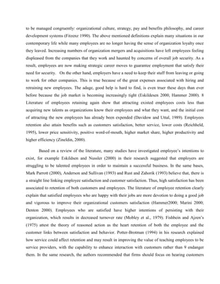 to be managed congruently: organizational culture, strategy, pay and benefits philosophy, and career
development systems (Fitzenz 1990). The above mentioned definitions explain many situations in our
contemporary life while many employees are no longer having the sense of organization loyalty once
they leaved. Increasing numbers of organization mergers and acquisitions have left employees feeling
displeased from the companies that they work and haunted by concerns of overall job security. As a
result, employees are now making strategic career moves to guarantee employment that satisfy their
need for security. On the other hand, employers have a need to keep their stuff from leaving or going
to work for other companies. This is true because of the great expenses associated with hiring and
retraining new employees. The adage, good help is hard to find, is even truer these days than ever
before because the job market is becoming increasingly tight (Eskildesen 2000, Hammer 2000). 8
Literature of employees retaining again show that attracting existed employees costs less than
acquiring new talents as organizations know their employees and what they want, and the initial cost
of attracting the new employees has already been expended (Davidow and Uttal, 1989). Employees
retention also attain benefits such as customers satisfaction, better service, lower costs (Reichheld,
1995), lower price sensitivity, positive word-of-mouth, higher market share, higher productivity and
higher efficiency (Zineldin, 2000).

       Based on a review of the literature, many studies have investigated employee‘s intentions to
exist, for example Eskildsen and Nussler (2000) in their research suggested that employers are
struggling to be talented employees in order to maintain a successful business. In the same bases,
Mark Parrott (2000), Anderson and Sullivan (1993) and Rust and Zahorik (1993) believe that, there is
a straight line linking employee satisfaction and customer satisfaction. Thus, high satisfaction has been
associated to retention of both customers and employees. The literature of employee retention clearly
explain that satisfied employees who are happy with their jobs are more devotion to doing a good job
and vigorous to improve their organizational customers satisfaction (Hammer2000; Marini 2000;
Denton 2000). Employees who are satisfied have higher intentions of persisting with their
organization, which results in decreased turnover rate (Mobley et al., 1979). Fishbein and Ajzen‘s
(1975) attest the theory of reasoned action as the heart retention of both the employee and the
customer links between satisfaction and behavior. Potter-Brotman (1994) in his research explained
how service could affect retention and may result in improving the value of teaching employees to be
service providers, with the capability to enhance interaction with customers rather than 9 endanger
them. In the same research, the authors recommended that firms should focus on hearing customers
 