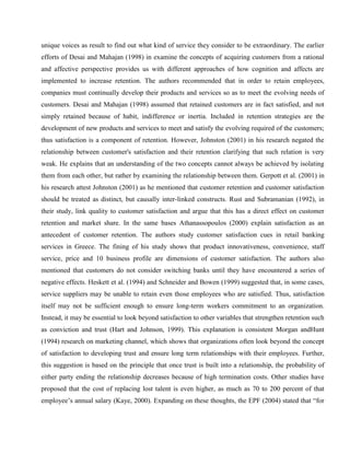 unique voices as result to find out what kind of service they consider to be extraordinary. The earlier
efforts of Desai and Mahajan (1998) in examine the concepts of acquiring customers from a rational
and affective perspective provides us with different approaches of how cognition and affects are
implemented to increase retention. The authors recommended that in order to retain employees,
companies must continually develop their products and services so as to meet the evolving needs of
customers. Desai and Mahajan (1998) assumed that retained customers are in fact satisfied, and not
simply retained because of habit, indifference or inertia. Included in retention strategies are the
development of new products and services to meet and satisfy the evolving required of the customers;
thus satisfaction is a component of retention. However, Johnston (2001) in his research negated the
relationship between customer's satisfaction and their retention clarifying that such relation is very
weak. He explains that an understanding of the two concepts cannot always be achieved by isolating
them from each other, but rather by examining the relationship between them. Gerpott et al. (2001) in
his research attest Johnston (2001) as he mentioned that customer retention and customer satisfaction
should be treated as distinct, but causally inter-linked constructs. Rust and Subramanian (1992), in
their study, link quality to customer satisfaction and argue that this has a direct effect on customer
retention and market share. In the same bases Athanassopoulos (2000) explain satisfaction as an
antecedent of customer retention. The authors study customer satisfaction cues in retail banking
services in Greece. The fining of his study shows that product innovativeness, convenience, staff
service, price and 10 business profile are dimensions of customer satisfaction. The authors also
mentioned that customers do not consider switching banks until they have encountered a series of
negative effects. Heskett et al. (1994) and Schneider and Bowen (1999) suggested that, in some cases,
service suppliers may be unable to retain even those employees who are satisfied. Thus, satisfaction
itself may not be sufficient enough to ensure long-term workers commitment to an organization.
Instead, it may be essential to look beyond satisfaction to other variables that strengthen retention such
as conviction and trust (Hart and Johnson, 1999). This explanation is consistent Morgan andHunt
(1994) research on marketing channel, which shows that organizations often look beyond the concept
of satisfaction to developing trust and ensure long term relationships with their employees. Further,
this suggestion is based on the principle that once trust is built into a relationship, the probability of
either party ending the relationship decreases because of high termination costs. Other studies have
proposed that the cost of replacing lost talent is even higher, as much as 70 to 200 percent of that
employee‘s annual salary (Kaye, 2000). Expanding on these thoughts, the EPF (2004) stated that ―for
 