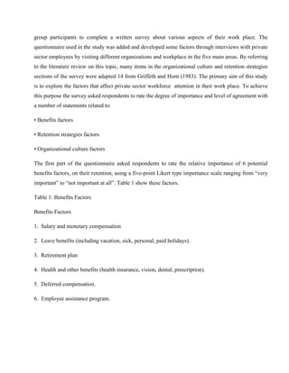group participants to complete a written survey about various aspects of their work place. The
questionnaire used in the study was added and developed some factors through interviews with private
sector employees by visiting different organizations and workplace in the five main areas. By referring
to the literature review on this topic, many items in the organizational culture and retention strategies
sections of the survey were adapted 14 from Griffeth and Horn (1983). The primary aim of this study
is to explore the factors that affect private sector workforce attention in their work place. To achieve
this purpose the survey asked respondents to rate the degree of importance and level of agreement with
a number of statements related to:

• Benefits factors

• Retention strategies factors

• Organizational culture factors

The first part of the questionnaire asked respondents to rate the relative importance of 6 potential
benefits factors, on their retention, using a five-point Likert type importance scale ranging from ―very
important‖ to ―not important at all‖. Table 1 show these factors.

Table 1: Benefits Factors

Benefits Factors

1. Salary and monetary compensation

2. Leave benefits (including vacation, sick, personal, paid holidays).

3. Retirement plan

4. Health and other benefits (health insurance, vision, dental, prescription).

5. Deferred compensation.

6. Employee assistance program.
 