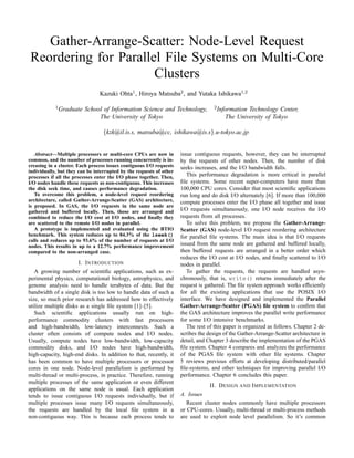 Gather-Arrange-Scatter: Node-Level Request
Reordering for Parallel File Systems on Multi-Core
                      Clusters
                                Kazuki Ohta1 , Hiroya Matsuba2 , and Yutaka Ishikawa1,2

            1 Graduate                                                             2 Information
                         School of Information Science and Technology,                          Technology Center,
                              The University of Tokyo                                   The University of Tokyo

                                  {kzk@il.is.s, matsuba@cc, ishikawa@is.s}.u-tokyo.ac.jp


                                                                     issue contiguous requests, however, they can be interrupted
   Abstract—Multiple processors or multi-core CPUs are now in
common, and the number of processes running concurrently is in-      by the requests of other nodes. Then, the number of disk
creasing in a cluster. Each process issues contiguous I/O requests   seeks increases, and the I/O bandwidth falls.
individually, but they can be interrupted by the requests of other
                                                                        This performance degradation is more critical in parallel
processes if all the processes enter the I/O phase together. Then,
                                                                     ﬁle systems. Some recent super-computers have more than
I/O nodes handle these requests as non-contiguous. This increases
                                                                     100,000 CPU cores. Consider that most scientiﬁc applications
the disk seek time, and causes performance degradation.
   To overcome this problem, a node-level request reordering         run long and do disk I/O alternately [6]. If more than 100,000
architecture, called Gather-Arrange-Scatter (GAS) architecture,      compute processes enter the I/O phase all together and issue
is proposed. In GAS, the I/O requests in the same node are
                                                                     I/O requests simultaneously, one I/O node receives the I/O
gathered and buffered locally. Then, those are arranged and
                                                                     requests from all processes.
combined to reduce the I/O cost at I/O nodes, and ﬁnally they
                                                                        To solve this problem, we propose the Gather-Arrange-
are scattered to the remote I/O nodes in parallel.
   A prototype is implemented and evaluated using the BTIO           Scatter (GAS) node-level I/O request reordering architecture
benchmark. This system reduces up to 84.3% of the lseek()            for parallel ﬁle systems. The main idea is that I/O requests
calls and reduces up to 93.6% of the number of requests at I/O
                                                                     issued from the same node are gathered and buffered locally,
nodes. This results in up to a 12.7% performance improvement
                                                                     then buffered requests are arranged in a better order which
compared to the non-arranged case.
                                                                     reduces the I/O cost at I/O nodes, and ﬁnally scattered to I/O
                      I. INTRODUCTION                                nodes in parallel.
                                                                        To gather the requests, the requests are handled asyn-
   A growing number of scientiﬁc applications, such as ex-
                                                                     chronously, that is, write() returns immediately after the
perimental physics, computational biology, astrophysics, and
                                                                     request is gathered. The ﬁle system approach works efﬁciently
genome analysis need to handle terabytes of data. But the
                                                                     for all the existing applications that use the POSIX I/O
bandwidth of a single disk is too low to handle data of such a
                                                                     interface. We have designed and implemented the Parallel
size, so much prior research has addressed how to effectively
                                                                     Gather-Arrange-Scatter (PGAS) ﬁle system to conﬁrm that
utilize multiple disks as a single ﬁle system [1]–[5].
                                                                     the GAS architecture improves the parallel write performance
   Such scientiﬁc applications usually run on high-
                                                                     for some I/O intensive benchmarks.
performance commodity clusters with fast processors
                                                                        The rest of this paper is organized as follows. Chapter 2 de-
and high-bandwidth, low-latency interconnects. Such a
                                                                     scribes the design of the Gather-Arrange-Scatter architecture in
cluster often consists of compute nodes and I/O nodes.
                                                                     detail, and Chapter 3 describe the implementation of the PGAS
Usually, compute nodes have low-bandwidth, low-capacity
                                                                     ﬁle system. Chapter 4 compares and analyzes the performance
commodity disks, and I/O nodes have high-bandwidth,
                                                                     of the PGAS ﬁle system with other ﬁle systems. Chapter
high-capacity, high-end disks. In addition to that, recently, it
                                                                     5 reviews previous efforts at developing distributed/parallel
has been common to have multiple processors or processor
                                                                     ﬁle-systems, and other techniques for improving parallel I/O
cores in one node. Node-level parallelism is performed by
                                                                     performance. Chapter 6 concludes this paper.
multi-thread or multi-process, in practice. Therefore, running
multiple processes of the same application or even different
                                                                                 II. DESIGN AND IMPLEMENTATION
applications on the same node is usual. Each application
                                                                     A. Issues
tends to issue contiguous I/O requests individually, but if
multiple processes issue many I/O requests simultaneously,              Recent cluster nodes commonly have multiple processors
the requests are handled by the local ﬁle system in a                or CPU-cores. Usually, multi-thread or multi-process methods
non-contiguous way. This is because each process tends to            are used to exploit node level parallelism. So it’s common
 
