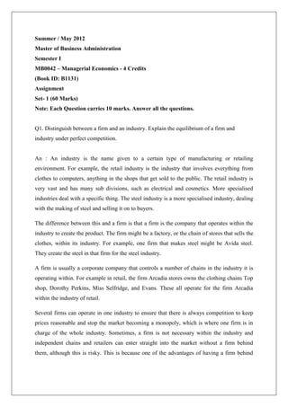Summer / May 2012
Master of Business Administration
Semester I
MB0042 – Managerial Economics - 4 Credits
(Book ID: B1131)
Assignment
Set- 1 (60 Marks)
Note: Each Question carries 10 marks. Answer all the questions.


Q1. Distinguish between a firm and an industry. Explain the equilibrium of a firm and
industry under perfect competition.


An : An industry is the name given to a certain type of manufacturing or retailing
environment. For example, the retail industry is the industry that involves everything from
clothes to computers, anything in the shops that get sold to the public. The retail industry is
very vast and has many sub divisions, such as electrical and cosmetics. More specialised
industries deal with a specific thing. The steel industry is a more specialised industry, dealing
with the making of steel and selling it on to buyers.

The difference between this and a firm is that a firm is the company that operates within the
industry to create the product. The firm might be a factory, or the chain of stores that sells the
clothes, within its industry. For example, one firm that makes steel might be Avida steel.
They create the steel in that firm for the steel industry.

A firm is usually a corporate company that controls a number of chains in the industry it is
operating within. For example in retail, the firm Arcadia stores owns the clothing chains Top
shop, Dorothy Perkins, Miss Selfridge, and Evans. These all operate for the firm Arcadia
within the industry of retail.

Several firms can operate in one industry to ensure that there is always competition to keep
prices reasonable and stop the market becoming a monopoly, which is where one firm is in
charge of the whole industry. Sometimes, a firm is not necessary within the industry and
independent chains and retailers can enter straight into the market without a firm behind
them, although this is risky. This is because one of the advantages of having a firm behind
 