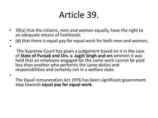 Article 39.
• 39(a) that the citizens, men and women equally, have the right to
an adequate means of livelihood;
• (d) that there is equal pay for equal work for both men and women;
•
The Supreme Court has given a judgement based on it in the case
of State of Punjab and Ors. v. Jagjit Singh and ors wherein it was
held that an employee engaged for the same work cannot be paid
less than another who performs the same duties and
responsibilities and certainly not in a welfare state.
•
The Equal remuneration Act 1976 has been significant government
step towards equal pay for equal work.
 