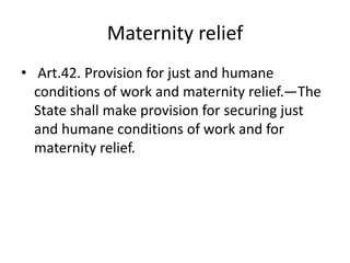 Maternity relief
• Art.42. Provision for just and humane
conditions of work and maternity relief.—The
State shall make provision for securing just
and humane conditions of work and for
maternity relief.
 