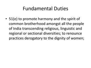 Fundamental Duties
• 51(e) to promote harmony and the spirit of
common brotherhood amongst all the people
of India transcending religious, linguistic and
regional or sectional diversities; to renounce
practices derogatory to the dignity of women;
 