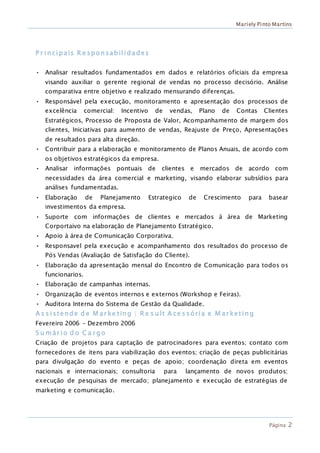 Mariely Pinto Martins
Página 2
P r incipais R e sponsabilidades
• Analisar resultados fundamentados em dados e relatórios oficiais da empresa
visando auxiliar o gerente regional de vendas no processo decisório. Análise
comparativa entre objetivo e realizado mensurando diferenças.
• Responsável pela execução, monitoramento e apresentação dos processos de
excelência comercial: Incentivo de vendas, Plano de Contas Clientes
Estratégicos, Processo de Proposta de Valor, Acompanhamento de margem dos
clientes, Iniciativas para aumento de vendas, Reajuste de Preço, Apresentações
de resultados para alta direção.
• Contribuir para a elaboração e monitoramento de Planos Anuais, de acordo com
os objetivos estratégicos da empresa.
• Analisar informações pontuais de clientes e mercados de acordo com
necessidades da área comercial e marketing, visando elaborar subsídios para
análises fundamentadas.
• Elaboração de Planejamento Estrategico de Crescimento para basear
investimentos da empresa.
• Suporte com informações de clientes e mercados á área de Marketing
Corportaivo na elaboração de Planejamento Estratégico.
• Apoio à área de Comunicação Corporativa.
• Responsavel pela execução e acompanhamento dos resultados do processo de
Pós Vendas (Avaliação de Satisfação do Cliente).
• Elaboração da apresentação mensal do Encontro de Comunicação para todos os
funcionarios.
• Elaboração de campanhas internas.
• Organização de eventos internos e externos (Workshop e Feiras).
• Auditora Interna do Sistema de Gestão da Qualidade.
A s s istende d e M ar ke ting | R e s ult A ce s sória e M ar keting
Fevereiro 2006 – Dezembro 2006
S u már io d o C a r go
Criação de projetos para captação de patrocinadores para eventos; contato com
fornecedores de itens para viabilização dos eventos; criação de peças publicitárias
para divulgação do evento e peças de apoio; coordenação direta em eventos
nacionais e internacionais; consultoria para lançamento de novos produtos;
execução de pesquisas de mercado; planejamento e execução de estratégias de
marketing e comunicação.
 