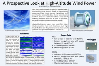 A Prospective Look at High-Altitude Wind Power By: William Price and Roger Walker Fossil fuels currently supply the majority of global power. Unfortunately, these fuels are linked to environmental problems and have limited reserves. High-altitude wind power has the potential to be a cleaner alternative to fossil fuels, because it is estimated to have a lower cost of electricity generation than coal. It emits no pollutants, and causes relatively little environmental damage. Individual turbines can capture more power from higher altitude winds than from winds close to sea level. High altitude Turbines are likely to not cause as much visual  “pollution” that  ground based wind is criticized for.  Sky Windpower’s design: the Flying Electric Generator (FEG). Magenn’s design is the Magenn Air Rotor System (MARS). Wind Data Design Data FEG: ,[object Object]