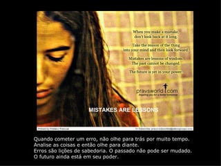 MISTAKES ARE LESSONS Quando cometer um erro, não olhe para trás por muito tempo. Analise as coisas e então olhe para diante. Erros são lições de sabedoria. O passado não pode ser mudado. O futuro ainda está em seu poder. 