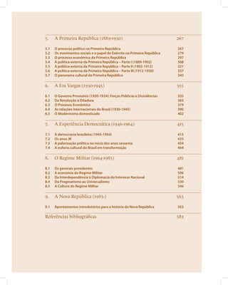 5. A Primeira República (1889-1930) 267 
5.1 O processo político na Primeira República 267 
5.2 Os movimentos sociais e o papel do Exército na Primeira República 279 
5.3 O processo econômico da Primeira República 297 
5.4 A política externa da Primeira República – Parte I (1889-1902) 308 
5.5 A política externa da Primeira República – Parte II (1902-1912) 321 
5.6 A política externa da Primeira República – Parte III (1912-1930) 337 
5.7 O panorama cultural da Primeira República 343 
6. A Era Vargas (1930-1945) 355 
6.1 O Governo Provisório (1930-1934): Forças Políticas e Dissidências 355 
6.2 Da Revolução à Ditadura 365 
6.3 O Processo Econômico 379 
6.4 As relações internacionais do Brasil (1930-1945) 390 
6.5 O Modernismo domesticado 402 
7. A Experiência Democrática (1946-1964) 415 
7.1 A democracia brasileira (1945-1954) 415 
7.2 Os anos JK 435 
7.3 A polarização política no início dos anos sessenta 454 
7.4 A euforia cultural do Brasil em transformação 464 
8. O Regime Militar (1964-1985) 481 
8.1 Os generais presidentes 481 
8.2 A economia do Regime Militar 506 
8.3 Da Interdependência à Diplomacia do Interesse Nacional 514 
8.4 Do Pragmatismo ao Universalismo 530 
8.5 A Cultura do Regime Militar 546 
9. A Nova República (1985-) 563 
9.1 Apontamentos introdutórios para a história da Nova República 563 
Referências bibliográficas 583 
 