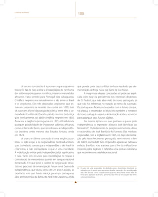 História do Brasil 100 
A terceira concessão é a promessa que o governo 
brasileiro faz de não aceitar a incorporação de nenhuma 
das colônias portuguesas na África, interesse natural dos 
africanos. Fazia sentido para Portugal essa salvaguarda. 
O tráfico negreiro era naturalmente o elo entre o Brasil 
e os angolanos. Dos três deputados angolanos que es-tiveram 
presentes na reunião das cortes em 1820, dois 
se puseram a favor da posição brasileira, entre eles o co-mendador 
Eusébio de Queirós, pai do ministro da Justiça 
que, ironicamente, vai abolir o tráfico negreiro em 1850. 
Ao acatar a exigência portuguesa em 1825, o Brasil aborta 
qualquer possibilidade de incorporar colônias africanas, 
como o Reino do Benin, que reconheceu a independên-cia 
brasileira antes mesmo dos Estados Unidos, ainda 
em 1823. 
A quarta e última concessão é uma exigência po-lítica. 
D. João exige, e os negociadores do Brasil aceitam, 
que, do tratado, conste que a independência do Brasil foi 
concedida, e não conquistada, o que é uma inverdade. 
A mobilização militar pela independência foi significativa. 
E cara. Tanto em recursos para mobilização de tropas e 
contratação de mercenários quanto em sangue nacional 
derramado. Em que pese o caráter de negociação dinás-tico 
no processo de emancipação houve uma Guerra de 
Independência, que durou cerca de um ano e assolou as 
províncias em que havia maciça presença portuguesa, 
caso do Maranhão, da Bahia, do Pará e da Cisplatina, ainda 
que grande parte dos conflitos tenha se resolvido por de-monstração 
de força naval por parte de Cochrane. 
A magnitude dessas concessões só pode ser expli-cada 
com base na prevalência dos interesses dinásticos 
de D. Pedro I, que não abre mão do trono português, já 
que não há referência no tratado ao tema da sucessão. 
Os portugueses ficam preocupados com o futuro porque, 
na prática, o imperador do Brasil era também o herdeiro 
do trono português. Assim, a indenização acabou servindo 
para apaziguar seus futuros súditos. 
Na mesma época em que ganhava a guerra pela 
independência, o imperador afastava José Bonifácio do 
Ministério62. O afastamento da posição autonomista, altiva 
e nacionalista de José Bonifácio foi funesto. Das medidas 
negociadas com a Inglaterra em 1825, no bojo da media-ção 
pelo reconhecimento português, nem mesmo o fim 
do tráfico concedido pelo imperador agrada ao patriarca 
exilado. Bonifácio não aceitava que o fim do tráfico fosse 
imposto pelos ingleses e defendia uma postura soberana 
que reconhecesse a realidade nacional. 
62 O autor de uma proposição de abolição para a Assembleia dissolvida se 
indispôs com o amplo setor escravista da elite nacional e fica amaldiçoado 
até o fim da vida como o abolicionista que era, afinal, havia vivido mais de 
trinta anos afastado do Brasil e, portanto, não tinha as vinculações das elites 
coloniais brasileiras. 
 