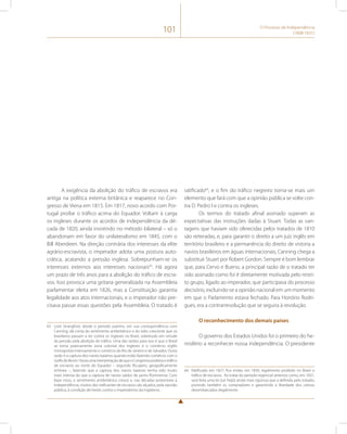 101 O Processo de Independência 
(1808-1831) 
A exigência da abolição do tráfico de escravos era 
antiga na política externa britânica e reaparece no Con-gresso 
de Viena em 1815. Em 1817, novo acordo com Por-tugal 
proíbe o tráfico acima do Equador. Voltam à carga 
os ingleses durante os acordos de independência da dé-cada 
de 1820, ainda insistindo no método bilateral – só o 
abandonam em favor do unilateralismo em 1845, com o 
Bill Aberdeen. Na direção contrária dos interesses da elite 
agrário-escravista, o imperador adota uma postura auto-crática, 
acatando a pressão inglesa. Sobrepunham-se os 
interesses externos aos interesses nacionais63. Há agora 
um prazo de três anos para a abolição do tráfico de escra-vos. 
Isso provoca uma gritaria generalizada na Assembleia 
parlamentar eleita em 1826, mas a Constituição garantia 
legalidade aos atos internacionais, e o imperador não pre-cisava 
passar essas questões pela Assembleia. O tratado é 
63 Lord Strangford, desde o período joanino, em sua correspondência com 
Canning, dá conta do sentimento antibritânico e do ódio crescente que os 
brasileiros passam a ter contra os ingleses no Brasil, sobretudo em virtude 
da pressão pela abolição do tráfico. Uma das razões para isso é que o Brasil 
se torna praticamente zona colonial dos ingleses e o comércio inglês 
monopoliza intensamente o comércio do Rio de Janeiro e de Salvador. Outra 
razão é a captura dos navios baianos quando estão fazendo comércio com o 
Golfo do Benin. Havia uma interpretação de que o Congresso proibira o tráfico 
de escravos ao norte do Equador – segundo Ricupero, geograficamente 
errônea –, fazendo que a captura dos navios baianos tenha sido muito 
mais intensa do que a captura de navios saídos do porto fluminense. Com 
base nisso, o sentimento antibritânico cresce e, nas décadas posteriores à 
independência, muitos dos traficantes de escravos são alçados, pela opinião 
pública, à condição de heróis contra o imperialismo da Inglaterra. 
ratificado64, e o fim do tráfico negreiro torna-se mais um 
elemento que fará com que a opinião pública se volte con-tra 
D. Pedro I e contra os ingleses. 
Os termos do tratado afinal assinado superam as 
expectativas das instruções dadas à Stuart. Todas as van-tagens 
que haviam sido oferecidas pelos tratados de 1810 
são reiteradas, e, para garantir o direito a um juiz inglês em 
território brasileiro e a permanência do direito de vistoria a 
navios brasileiros em águas internacionais, Canning chega a 
substituir Stuart por Robert Gordon. Sempre é bom lembrar 
que, para Cervo e Bueno, a principal razão de o tratado ter 
sido assinado como foi é diretamente motivada pelo restri-to 
grupo, ligado ao imperador, que participava do processo 
decisório, excluindo-se a opinião nacional em um momento 
em que o Parlamento estava fechado. Para Honório Rodri-gues, 
era a contrarrevolução que se seguira à revolução. 
O reconhecimento dos demais países 
O governo dos Estados Unidos foi o primeiro do he-misfério 
a reconhecer nossa independência. O presidente 
64 Ratificado em 1827, fica então, em 1830, legalmente proibido no Brasil o 
tráfico de escravos. Ao tratar do período regencial veremos como, em 1831, 
será feita uma lei (Lei Feijó) ainda mais rigorosa que a definida pelo tratado, 
punindo também os compradores e garantindo a liberdade dos cativos 
desembarcados ilegalmente. 
 