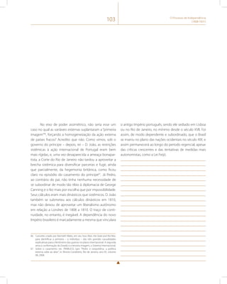 103 O Processo de Independência 
(1808-1831) 
No eixo de poder assimétrico, não seria esse um 
caso no qual as variáveis externas suplantaram a “primeira 
imagem”66, forçando a homogeneização da ação externa 
de países fracos? Acredito que não. Como vimos, sob o 
governo do príncipe – depois, rei – D. João, as restrições 
sistêmicas à ação internacional de Portugal eram bem 
mais rígidas, e, uma vez desaparecida a ameaça bonapar-tista, 
a Corte do Rio de Janeiro não tardou a aproveitar a 
brecha sistêmica para diversificar parcerias e fugir, ainda 
que parcialmente, da hegemonia britânica, como ficou 
claro no episódio do casamento do príncipe67. Já Pedro, 
ao contrário do pai, não tinha nenhuma necessidade de 
se subordinar de modo tão tíbio à diplomacia de George 
Canning e o fez mais por escolha que por impossibilidade. 
Seus cálculos eram mais dinásticos que sistêmicos. D. João 
também se submeteu aos cálculos dinásticos em 1810, 
mas não deixou de aproveitar um liberalismo autônomo 
em relação a Londres de 1808 a 1810. O traço de conti-nuidade, 
no entanto, é inegável. A dependência do novo 
Império brasileiro é marcadamente a mesma que vinculara 
66 Conceito criado por Kenneth Waltz, em seu livro Man, the State and the War, 
para identificar a primeira – o indivíduo – das três grandes causalidades 
explicativas para o fenômeno das guerras no plano internacional. A segunda 
seria a conformação do Estado e a terceira imagem, o Sistema Internacional. 
67 Sobre o casamento ver. TRABUCO, Igor. “Pedro e Leopoldina: a política 
externa sobe ao altar”, in: Revista Candelária, Rio de Janeiro, ano 05, volume 
08, 2008. 
o antigo Império português, sendo ele sediado em Lisboa 
ou no Rio de Janeiro, no mínimo desde o século XVII. Foi 
assim, de modo dependente e subordinado, que o Brasil 
se inseriu no plano das nações ocidentais no século XIX; e 
assim permanecerá ao longo do período regencial, apesar 
das críticas crescentes e das tentativas de medidas mais 
autonomistas, como a Lei Feijó. 
 