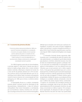 História do Brasil 104 
2.4 A economia das primeiras décadas 
O início do comércio internacional do Brasil em 1808: uma 
nova era? O exclusivo metropolitano e o contrabando. 
O arcaísmo como projeto. Medidas iniciais do período 
joanino: abertura dos portos e os tratados de 1810. 
Acumulação fiscal e a rebelião pernambucana de 1817. 
O Banco do Brasil. Os custos da independência e o 
reconhecimento. Inflação e antilusitanismo. Quadro geral 
da produção nacional no período. 
Em 1808, há apenas quatro dias em terras brasileiras, 
o príncipe regente D. João assina o decreto que abre os 
portos às nações amigas, dando início a nosso comércio 
exterior e abrindo o Brasil para o restante do mundo. Era 
o início do fim do período colonial. Com o fim do exclu-sivo, 
punha-se termo ao principal elemento que nos ca-racterizava 
como Colônia. Cabe, no entanto, uma pergunta 
inicial: foi mesmo somente com a transmigração da Corte 
portuguesa, em 1808, que se iniciou o comércio exterior 
da Colônia? 
A historiografia discute se o notório contrabando 
existente desde o primeiro século da colonização já não 
descaracterizava, inelutavelmente, a ideia do exclusivo 
metropolitano. Para muitos historiadores, o contrabando, 
por sua recorrência e volume, constituía, sim, uma exce-ção 
a essa lógica exclusivista. Outra corrente historiográfica 
defende que as exceções eram tantas que o exclusivo me-tropolitano, 
na prática, nem existia, tal qual a “negligência 
salutar” que permitia o comércio triangular da América in-glesa. 
Arthur Cezar Ferreira Reis argumenta que o que faz a 
carta régia de 1808 é simplesmente legalizar uma situação 
de facto. 
O historiador Fernando Novaes argumenta, diale-ticamente, 
que o contrabando fez parte do sistema colo-nial, 
realimentando-o, na medida em que foi determinante 
para abastecer o território colonial de escravos. Essa mão 
de obra era fundamental para garantir a produção inter-na, 
da qual parte era reexportada. Os portugueses eram 
apenas os intermediários e, com isso, auferiam lucros sig-nificativos, 
que só eram possíveis com o tráfico negreiro. 
Assim, a “vista grossa” das autoridades lusas com o contra-bando 
permite considerá-lo parte essencial da reprodução 
da lógica econômica colonial, garantindo lucros formidá-veis 
aos que nela se engajaram. O infame comércio gerou 
prosperidade e bolsões de riqueza e acumulação primitiva 
endógena na sociedade colonial, contrariando a tese de 
que a Colônia não produz riqueza interna, constituindo- 
-se apenas um instrumento da acumulação primitiva de 
capital para a metrópole. Sabe-se que, por volta de 1808, 
aproximadamente 85% da produção econômica do país 
estava concentrada na Colônia e apenas 15% correspon-dia 
às exportações. As pesquisas de João Luís Fragoso e 
Manolo Florentino discutem de modo mais aprofundado 
 