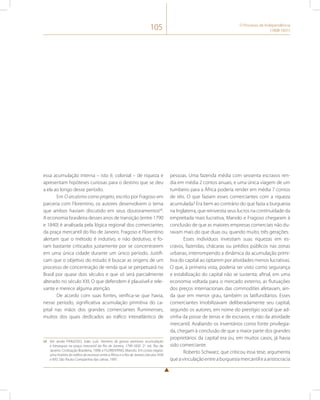 105 O Processo de Independência 
(1808-1831) 
essa acumulação interna – isto é, colonial – de riqueza e 
apresentam hipóteses curiosas para o destino que se deu 
a ela ao longo desse período. 
Em O arcaísmo como projeto, escrito por Fragoso em 
parceria com Florentino, os autores desenvolvem o tema 
que ambos haviam discutido em seus doutoramentos68. 
A economia brasileira desses anos de transição (entre 1790 
e 1840) é analisada pela lógica regional dos comerciantes 
da praça mercantil do Rio de Janeiro. Fragoso e Florentino 
alertam que o método é indutivo, e não dedutivo, e fo-ram 
bastante criticados justamente por se concentrarem 
em uma única cidade durante um único período. Justifi-cam 
que o objetivo do estudo é buscar as origens de um 
processo de concentração de renda que se perpetuará no 
Brasil por quase dois séculos e que só será parcialmente 
alterado no século XXI. O que defendem é plausível e rele-vante 
e merece alguma atenção. 
De acordo com suas fontes, verifica-se que havia, 
nesse período, significativa acumulação primitiva do ca-pital 
nas mãos dos grandes comerciantes fluminenses, 
muitos dos quais dedicados ao tráfico interatlântico de 
68 Ver ainda FRAGOSO, João Luís. Homens de grossa aventura: acumulação 
e hierarquia na praça mercantil do Rio de Janeiro, 1790-1830. 2a. ed. Rio de 
Janeiro: Civilização Brasileira, 1998; e FLORENTINO, Manolo. Em costas negras: 
uma história do tráfico de escravos entre a África e o Rio de Janeiro (séculos XVIII 
e XIX). São Paulo: Companhia das Letras, 1997. 
pessoas. Uma fazenda média com sessenta escravos ren-dia 
em média 2 contos anuais, e uma única viagem de um 
tumbeiro para a África poderia render em média 7 contos 
de réis. O que faziam esses comerciantes com a riqueza 
acumulada? Era bem ao contrário do que fazia a burguesia 
na Inglaterra, que reinvestia seus lucros na continuidade da 
empreitada mais lucrativa, Manolo e Fragoso chegaram à 
conclusão de que as maiores empresas comerciais não du-ravam 
mais do que duas ou, quando muito, três gerações. 
Esses indivíduos investiam suas riquezas em es-cravos, 
fazendas, chácaras ou prédios públicos nas zonas 
urbanas, interrompendo a dinâmica da acumulação primi-tiva 
do capital ao optarem por atividades menos lucrativas. 
O que, à primeira vista, poderia ser visto como segurança 
e estabilização do capital não se sustenta; afinal, em uma 
economia voltada para o mercado externo, as flutuações 
dos preços internacionais das commodities afetavam, ain-da 
que em menor grau, também os latifundiários. Esses 
comerciantes imobilizavam deliberadamente seu capital, 
segundo os autores, em nome do prestígio social que ad-vinha 
da posse de terras e de escravos, e não da atividade 
mercantil. Avaliando os inventários como fonte privilegia-da, 
chegam à conclusão de que a maior parte dos grandes 
proprietários da capital era ou, em muitos casos, já havia 
sido comerciante. 
Roberto Schwarz, que criticou essa tese, argumenta 
que a vinculação entre a burguesia mercantil e a aristocracia 
 