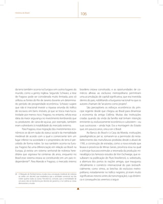História do Brasil 106 
da terra também ocorria na Europa e em outros lugares do 
mundo, como a gentry inglesa. Segundo Schwarz, a tese 
de Fragoso pode ser considerada muito limitada, pois só 
utilizou as fontes do Rio de Janeiro durante um determina-do 
período de prosperidade econômica. Schwarz sugere 
que não é irracional investir a riqueza oriunda do tráfico 
de escravos em bens imóveis, já que se troca mais lucra-tividade 
por menos risco. Fragoso, no entanto, refuta essa 
ideia da maior segurança no investimento lembrando que 
os produtores de cana-de-açúcar, por exemplo, também 
eram vulneráveis à instabilidade do mercado externo. 
Para Fragoso, essa migração dos investimentos eco-nômicos 
se dá em razão do status social e da mentalidade 
medieval de acordo com a qual o comerciante tem um 
lugar inferior na sociedade e o proprietário de terra é per-cebido 
de forma nobre. Se isso também ocorria na Euro-pa, 
Fragoso faz uma diferenciação em relação ao Brasil: na 
Europa, já existia um sistema senhorial de nobreza here-ditária 
que vigorava há centenas de anos, enquanto no 
Brasil esse sistema estava se constituindo em um país in-dependente69. 
Para Manolo e Fragoso, o mercado interno 
69 O Marquês de Pombal tentou mudar essa concepção medieval de nobreza 
ao editar um decreto que estabelecia que a atividade comercial era tão 
nobre quanto todas as outras. Percebe-se, contudo, que a mentalidade de 
um povo não se transforma por decreto do governo, e na Colônia as coisas 
demorariam a mudar. 
brasileiro estava constituído, e as oportunidades de co-mércio 
alheias ao exclusivo metropolitano permitiram 
uma acumulação de capital significativa, que era investida 
dentro do país, nobilitando a burguesia nacional no que os 
autores chamam de “arcaísmo como projeto”. 
São perceptíveis os esforços econômicos do prín-cipe 
regente desde que chegou ao Brasil para dinamizar 
a economia da antiga Colônia. Muitas das instituições 
criadas quando da vinda da família real tinham intenção 
eminente ou exclusivamente econômica e subsistem – ou 
suas sucessoras – ainda hoje. Era a montagem do Estado 
que, em poucos anos, viria a ser o Brasil. 
Ao Banco do Brasil e à Casa da Moeda, instituições 
paradigmáticas per se, somaram-se a permissão do resta-belecimento 
das manufaturas proibidas desde o alvará de 
1785, a construção de estradas, como a nova estrada que 
levava à província de Minas Gerais, província essa na qual 
o príncipe buscava estimular a retomada da produção mi-neralógica 
(os famosos estudos de Von Eschwege, que re-sultaram 
na publicação de Pluto brasiliensis), e, sobretudo, 
a abertura dos portos às nações amigas, que inaugurou 
oficialmente o comércio internacional do país (extraofi-cialmente, 
como vimos, as brechas do exclusivo metro-politano, 
notadamente no tráfico negreiro, já eram muito 
significativas mesmo antes da transmigração), cuja dinâmi-ca 
e consequências veremos a seguir. 
 