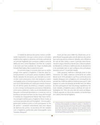 107 O Processo de Independência 
(1808-1831) 
A medida de abertura dos portos merece conside-rações 
importantes, visto que o senso comum a considera 
exigência dos ingleses e, portanto, concessão e pressão de 
um príncipe fragilizado que começava a saldar a conta da 
defesa do reino contra Napoleão e do frete de si próprio 
e da Corte que havia acabado de chegar escoltada pela 
Armada Real Inglesa. Não é exatamente assim. 
Em primeiro lugar, é incorreto dizer que as nações 
amigas eram apenas a Inglaterra. O decreto abria au-tomaticamente 
os principais portos brasileiros (Belém, 
Recife, Salvador, Rio de Janeiro, por exemplo) ao comér-cio 
dos norte-americanos. Estes não tardaram a reabrir 
sua legação junto a Corte portuguesa no Rio de Janeiro, 
que havia sido fechada em Lisboa por motivos financei-ros. 
Os demais países da América, o Império austríaco 
e, com o tempo, hamburgueses, prussianos, holandeses, 
entre outros, poderiam, a salvo ou em desobediência ao 
bloqueio continental desembarcar e comerciar com os 
brasileiros sem precisar fazer uso dos navios de Portugal. 
A medida era inegavelmente liberal. Não havia nenhu-ma 
vantagem tarifária para a Inglaterra. Desse modo, as 
sucessivas pressões de Lord Strangford – ministro pleni-potenciário 
britânico junto a Corte portuguesa no Rio 
de Janeiro – acabaram redundando, dois anos depois 
da abertura dos portos, na assinatura de três tratados 
com a Inglaterra, conhecidos pela historiografia como 
“tratados desiguais”. 
Assim, por dois anos (1808-10), o Brasil viveu um re-gime 
liberal inaugurado pela carta de abertura dos portos 
que o príncipe assinou, ainda em Salvador, sob a influência 
de José da Silva Lisboa, a quem o príncipe daria honras, 
mercês e cargos, e faria Visconde de Cairu. Lisboa era adepto 
do liberalismo smithiano e defensora xiita do absolutismo 
e da autoridade real, no que configura uma contradição 
bastante comum70 no período tratado. 
Cabe, portanto, reafirmar a distinção entre os dois 
momentos. Em 1808, a abertura comercial foi de caráter 
liberal. Já em 1810, prevalece o que ficou conhecido como 
tratados desiguais com a Inglaterra, em consequência da 
pressão das instâncias políticas britânicas para que D. João 
pagasse os custos de proteção da família real e de defesa 
do reino português em face da ameaça napoleônica. Por 
esses tratados, a Inglaterra passa a desfrutar de taxas al-fandegárias 
de 15% e de uma série de outros privilégios. 
O Brasil, segundo os críticos dos tratados, se transformava 
em Colônia informal da Inglaterra. 
70 Lisboa era apenas um exemplo de muitos da contradição entre liberalismo 
econômico desacompanhado de liberalismo político. O liberalismo no 
século XIX foi uma das “ideias (mais) fora do lugar” no Brasil, que as readaptou 
a uma sociedade, para ficarmos só no óbvio, escravista. O contrário também 
existiu. Não eram raras as figuras defensoras de um liberalismo político 
(Constituição, Parlamento, limites ao poder real e liberdades individuais) que 
ainda assim pregavam a manutenção de um sistema mercantil, como no 
caso dos liberais da Revolução do Porto. 
 