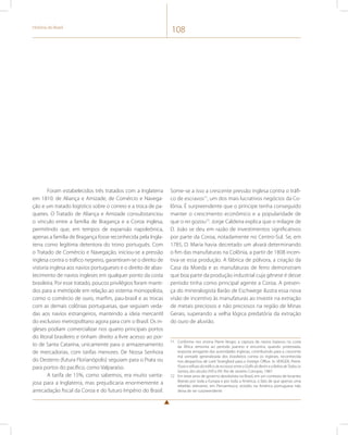 História do Brasil 108 
Foram estabelecidos três tratados com a Inglaterra 
em 1810: de Aliança e Amizade, de Comércio e Navega-ção 
e um tratado logístico sobre o correio e a troca de pa-quetes. 
O Tratado de Aliança e Amizade consubstanciou 
o vínculo entre a família de Bragança e a Coroa inglesa, 
permitindo que, em tempos de expansão napoleônica, 
apenas a família de Bragança fosse reconhecida pela Ingla-terra 
como legítima detentora do trono português. Com 
o Tratado de Comércio e Navegação, iniciou-se a pressão 
inglesa contra o tráfico negreiro, garantiram-se o direito de 
vistoria inglesa aos navios portugueses e o direito de abas-tecimento 
de navios ingleses em qualquer ponto da costa 
brasileira. Por esse tratado, poucos privilégios foram manti-dos 
para a metrópole em relação ao sistema monopolista, 
como o comércio de ouro, marfim, pau-brasil e as trocas 
com as demais colônias portuguesas, que seguiam veda-das 
aos navios estrangeiros, mantendo a ideia mercantil 
do exclusivo metropolitano agora para com o Brasil. Os in-gleses 
podiam comercializar nos quatro principais portos 
do litoral brasileiro e tinham direito a livre acesso ao por-to 
de Santa Catarina, unicamente para o armazenamento 
de mercadorias, com tarifas menores. De Nossa Senhora 
do Desterro (futura Florianópolis) seguiam para o Prata ou 
para portos do pacífico, como Valparaíso. 
A tarifa de 15%, como sabemos, era muito vanta-josa 
para a Inglaterra, mas prejudicaria enormemente a 
arrecadação fiscal da Coroa e do futuro Império do Brasil. 
Some-se a isso a crescente pressão inglesa contra o tráfi-co 
de escravos71, um dos mais lucrativos negócios da Co-lônia. 
É surpreendente que o príncipe tenha conseguido 
manter o crescimento econômico e a popularidade de 
que o rei gozou72. Jorge Caldeira explica que o milagre de 
D. João se deu em razão de investimentos significativos 
por parte da Coroa, notadamente no Centro-Sul. Se, em 
1785, D. Maria havia decretado um alvará determinando 
o fim das manufaturas na Colônia, a partir de 1808 incen-tiva- 
se essa produção. A fábrica de pólvora, a criação da 
Casa da Moeda e as manufaturas de ferro demonstram 
que boa parte da produção industrial cuja gênese é desse 
período tinha como principal agente a Coroa. A presen-ça 
do mineralogista Barão de Eschwege ilustra essa nova 
visão de incentivo às manufaturas ao investir na extração 
de metais preciosos e não preciosos na região de Minas 
Gerais, superando a velha lógica predatória da extração 
do ouro de aluvião. 
71 Conforme nos ensina Pierre Verger, a captura de navios baianos na costa 
da África remonta ao período joanino e encontra, quando protestada, 
resposta arrogante das autoridades inglesas, contribuindo para a crescente 
má vontade generalizada dos brasileiros contra os ingleses, reconhecida 
nos despachos de Lord Strangford para o Foreign Office. In: VERGER, Pierre. 
Fluxo e refluxo do tráfico de escravos entre o Golfo do Benin e a Bahia de Todos os 
Santos, dos séculos XVII a XIX. Rio de Janeiro: Corrupio, 1987. 
72 Em treze anos de governo absolutista no Brasil, em um contexto de levantes 
liberais por toda a Europa e por toda a América, o fato de que apenas uma 
rebelião relevante, em Pernambuco, eclodiu na América portuguesa não 
deixa de ser surpreendente. 
 