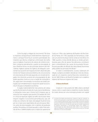 109 O Processo de Independência 
(1808-1831) 
Como foi pago o milagre do crescimento? São duas 
as respostas: achaque fiscal e endividamento. Vejamos pri-meiro 
o achaque fiscal. Há um aumento generalizado dos 
impostos que deveria compensar a diminuição das tarifas 
para os ingleses. O aumento do volume de comércio tam-bém 
compensa parcialmente a queda na arrecadação, já 
que o Brasil se tornou um dos principais destinos das mer-cadorias 
inglesas quando da vigência do bloqueio conti-nental. 
Esse aumento de impostos foi bem absorvido pelo 
Centro-Sul. Tratava-se de zona dinâmica de uma economia 
em crescimento, de mercado aquecido, em virtude da che-gada 
e do crescente aumento de uma população de alto 
poder aquisitivo. Some-se a isso a criação de instituições e 
de cargos bem remunerados na estrutura do Estado por-tuguês, 
que retroalimentava a injeção de capital na econo-mia. 
A situação no Nordeste era distinta. 
A região, tradicionalmente mais próxima de Lisboa 
que do Rio de Janeiro, foi alvo de muito menos benfeitorias 
e instituições novas que o Centro-Sul. O impacto que se 
sentiu foi mais negativo que positivo. Os tratados de 1810 
e o início da repressão inglesa ao tráfico de escravos terão 
impacto negativo na economia pernambucana, que, até 
então, era o dínamo de maior arrecadação fiscal da Coroa 
por ser a maior zona exportadora de cana-de-açúcar. Mes-mo 
antes da transmigração, com o declínio da produção 
aurífera, Pernambuco já havia passado a sofrer forte pres-são 
do fisco. Caldeira explica que a criação da capitania do 
Ceará, em 1796, e das capitanias da Paraíba e do Rio Gran-de 
do Norte, em 1799, separadas de Pernambuco, sinali-zam 
um arrocho fiscal que não fez senão se intensificar, em 
1808, quando a Coroa decide desviar as rendas pernam-bucanas 
para o Rio de Janeiro. Tais elementos contribuem 
para o entendimento das causas da Insurreição Pernam-bucana 
para além da difusão das ideias liberais iluministas 
pelos padres do Seminário de Olinda73. 
Já sobre o endividamento, ocorreu sobretudo em 
relação à própria sociedade colonial por meio da estrutu-ração 
de um incipiente sistema financeiro, inexistente an-tes 
de 1808. O Banco do Brasil foi fundado com o explícito 
objetivo de financiar os gastos da Coroa. 
O Banco do Brasil 
Criado em 12 de outubro de 1808, o Banco do Brasil 
nasceu como o quarto banco estatal do mundo. Quando 
foi criado, deveria ser uma instituição privada com capital 
73 O fracasso dos liberais pernambucanos evidencia a falta de condições na 
América portuguesa para a organização de um governo alternativo, já que a 
Coroa conseguira efetivamente impor sua autoridade no território, gozando, 
inclusive, de significativa popularidade. O mesmo não aconteceu na América 
espanhola, onde houve um vazio de poder após as invasões napoleônicas 
na Espanha, favorecendo a movimentação política dos cabildos e a 
implementação das ideias liberais pelas elites criollas. O único movimento 
capaz de enfraquecer o regime joanino não por acaso ocorreu em Portugal, 
onde havia um vácuo de autoridade. 
 