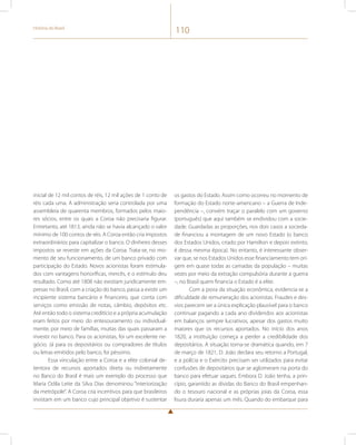 História do Brasil 110 
inicial de 12 mil contos de réis, 12 mil ações de 1 conto de 
réis cada uma. A administração seria controlada por uma 
assembleia de quarenta membros, formados pelos maio-res 
sócios, entre os quais a Coroa não precisaria figurar. 
Entretanto, até 1813, ainda não se havia alcançado o valor 
mínimo de 100 contos de réis. A Coroa então cria impostos 
extraordinários para capitalizar o banco. O dinheiro desses 
impostos se reveste em ações da Coroa. Trata-se, no mo-mento 
de seu funcionamento, de um banco privado com 
participação do Estado. Novos acionistas foram estimula-dos 
com vantagens honoríficas, mercês, e o estímulo deu 
resultado. Como até 1808 não existiam juridicamente em-presas 
no Brasil, com a criação do banco, passa a existir um 
incipiente sistema bancário e financeiro, que conta com 
serviços como emissão de notas, câmbio, depósitos etc. 
Até então todo o sistema creditício e a própria acumulação 
eram feitos por meio do entesouramento ou individual-mente, 
por meio de famílias, muitas das quais passaram a 
investir no banco. Para os acionistas, foi um excelente ne-gócio. 
Já para os depositários ou compradores de títulos 
ou letras emitidos pelo banco, foi péssimo. 
Essa vinculação entre a Coroa e a elite colonial de-tentora 
de recursos aportados direta ou indiretamente 
no Banco do Brasil é mais um exemplo do processo que 
Maria Odila Leite da Silva Dias denominou “interiorização 
da metrópole”. A Coroa cria incentivos para que brasileiros 
invistam em um banco cujo principal objetivo é sustentar 
os gastos do Estado. Assim como ocorreu no momento de 
formação do Estado norte-americano – a Guerra de Inde-pendência 
–, convém traçar o paralelo com um governo 
(português) que aqui também se endividou com a socie-dade. 
Guardadas as proporções, nos dois casos a socieda-de 
financiou a montagem de um novo Estado (o banco 
dos Estados Unidos, criado por Hamilton e depois extinto, 
é dessa mesma época). No entanto, é interessante obser-var 
que, se nos Estados Unidos esse financiamento tem ori-gem 
em quase todas as camadas da população – muitas 
vezes por meio da extração compulsória durante a guerra 
–, no Brasil quem financia o Estado é a elite. 
Com a piora da situação econômica, evidencia-se a 
dificuldade de remuneração dos acionistas. Fraudes e des-vios 
parecem ser a única explicação plausível para o banco 
continuar pagando a cada ano dividendos aos acionistas 
em balanços sempre lucrativos, apesar dos gastos muito 
maiores que os recursos aportados. No início dos anos 
1820, a instituição começa a perder a credibilidade dos 
depositários. A situação torna-se dramática quando, em 7 
de março de 1821, D. João declara seu retorno a Portugal, 
e a polícia e o Exército precisam ser utilizados para evitar 
confusões de depositários que se aglomeram na porta do 
banco para efetuar saques. Embora D. João tenha, a prin-cípio, 
garantido as dívidas do Banco do Brasil empenhan-do 
o tesouro nacional e as próprias joias da Coroa, essa 
lisura duraria apenas um mês. Quando do embarque para 
 