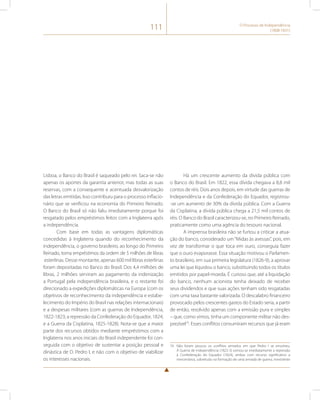 111 O Processo de Independência 
(1808-1831) 
Lisboa, o Banco do Brasil é saqueado pelo rei. Saca-se não 
apenas os aportes da garantia anterior, mas todas as suas 
reservas, com a consequente e acentuada desvalorização 
das letras emitidas. Isso contribuiu para o processo inflacio-nário 
que se verificou na economia do Primeiro Reinado. 
O Banco do Brasil só não faliu imediatamente porque foi 
resgatado pelos empréstimos feitos com a Inglaterra após 
a independência. 
Com base em todas as vantagens diplomáticas 
concedidas à Inglaterra quando do reconhecimento da 
independência, o governo brasileiro, ao longo do Primeiro 
Reinado, toma empréstimos da ordem de 5 milhões de libras 
esterlinas. Desse montante, apenas 600 mil libras esterlinas 
foram depositadas no Banco do Brasil. Dos 4,4 milhões de 
libras, 2 milhões serviram ao pagamento da indenização 
a Portugal pela independência brasileira, e o restante foi 
direcionado a expedições diplomáticas na Europa (com os 
objetivos de reconhecimento da independência e estabe-lecimento 
do Império do Brasil nas relações internacionais) 
e a despesas militares (com as guerras de Independência, 
1822-1823; a repressão da Confederação do Equador, 1824; 
e a Guerra da Cisplatina, 1825-1828). Nota-se que a maior 
parte dos recursos obtidos mediante empréstimos com a 
Inglaterra nos anos iniciais do Brasil independente foi con-seguida 
com o objetivo de sustentar a posição pessoal e 
dinástica de D. Pedro I, e não com o objetivo de viabilizar 
os interesses nacionais. 
Há um crescente aumento da dívida pública com 
o Banco do Brasil. Em 1822, essa dívida chegava a 8,8 mil 
contos de réis. Dois anos depois, em virtude das guerras de 
Independência e da Confederação do Equador, registrou- 
-se um aumento de 30% da dívida pública. Com a Guerra 
da Cisplatina, a dívida pública chega a 21,5 mil contos de 
réis. O Banco do Brasil caracterizou-se, no Primeiro Reinado, 
praticamente como uma agência do tesouro nacional. 
A imprensa brasileira não se furtou a criticar a atua-ção 
do banco, considerado um “Midas às avessas”, pois, em 
vez de transformar o que toca em ouro, conseguia fazer 
que o ouro evaporasse. Essa situação motivou o Parlamen-to 
brasileiro, em sua primeira legislatura (1826-9), a aprovar 
uma lei que liquidou o banco, substituindo todos os títulos 
emitidos por papel-moeda. É curioso que, até a liquidação 
do banco, nenhum acionista tenha deixado de receber 
seus dividendos e que suas ações tenham sido resgatadas 
com uma taxa bastante valorizada. O descalabro financeiro 
provocado pelos crescentes gastos do Estado seria, a partir 
de então, resolvido apenas com a emissão pura e simples 
– que, como vimos, tinha um componente militar não des-prezível74. 
Esses conflitos consumiram recursos que já eram 
74 Não foram poucos os conflitos armados em que Pedro I se envolveu. 
À Guerra de Independência (1822-3) somou-se imediatamente a repressão 
à Confederação do Equador (1824), ambas com recurso significativo a 
mercenários, sobretudo na formação de uma armada de guerra, inexistente 
 