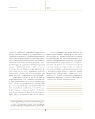 História do Brasil 112 
escassos no novo Império, estrangulado financeiramente 
por uma arrecadação limitada de forma severa pelos 15% 
concedidos inicialmente aos ingleses mas universalizados 
em 1828 pela Lei Bernardo Pereira de Vasconcelos. Como o 
grosso da arrecadação do Império estava concentrado no 
setor externo da economia, mais especificamente nas ren-das 
alfandegárias de importação, os 15% foram a principal 
razão para o déficit constante que o Império viveria até o 
fim de seus dias. Esse déficit era compensado com endi-vidamento, 
o que, em médio e longo prazos, contribuía, 
dados os juros extorsivos que nos eram cobrados, para 
agravar ainda mais o estrangulamento financeiro do país. 
Na avaliação de Caldeira, se, em 1808, as ideias de 
nação independente e de capitalismo constituído ain-da 
eram praticamente ficção, no ano da abdicação de D. 
Pedro I, em 1831, esse projeto tornava-se realidade, ainda 
que não houvesse instituições organizadas que fizessem 
frente ao desafio do capitalismo que se impunha, tare-fa 
que ficou para os liberais da regência completarem. 
Segundo esse autor, o Brasil independente apresentava um 
quadro político e econômico pior que o de seus vizinhos. 
quando da independência. Com o término da Guerra da Cisplatina (1825-8), 
um novo esforço, no apoio financeiro aos “liberais” partidários de D. Maria I, 
sua filha na guerra civil portuguesa, acirrou os ânimos liberais, que viam 
nisso manobra de reunificação dos tronos e acusavam o imperador de ser 
português, mesmo tendo ele renunciado ao trono de Lisboa. 
Convém então, para fins de síntese, dividir em dois 
ciclos o período tratado. O primeiro, de ascensão econô-mica, 
de 1808 a 1821, e o segundo, de crise, concomitante 
ao Primeiro Reinado. Aos custos da independência (e da 
repressão às rebeliões internas), ao altíssimo endividamen-to 
(cerca de 5 milhões de libras esterlinas) e à inflação alta 
promovida pelo governo com o aumento dos custos de 
senhoriagem (cunhava moedas de cobre com o valor de 
face muito mais alto que o valor do cobre, o que estimulou 
a falsificação) somou-se a herança maldita dos “tratados 
desiguais”, cujos privilégios dados à Inglaterra foram reno-vados 
em 1827. Tudo isso contribuiu para que a espiral de 
progresso que se vivenciou, sobretudo no Centro-Sul, com 
a transmigração da Corte, se tornasse recessiva. 
 