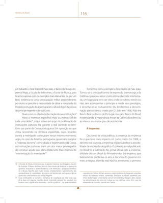 História do Brasil 116 
em Salvador, o Real Teatro de São João, o Banco do Brasil, a Im-prensa 
Régia, a Escola de Belas-Artes, a Escola de Música, para 
ficarmos apenas com os exemplos mais relevantes. Se, por um 
lado, evidencia-se uma preocupação militar preponderante, 
por outro se percebe a necessidade de dotar a nova sede do 
Império português de algum aparato cultural digno da pessoa 
do príncipe regente e de sua Corte. 
Quais eram os objetivos da criação dessas instituições? 
Afora o interesse específico mais ou menos útil de 
cada uma delas76, o que estava em jogo na proliferação de 
instituições culturais era garantir o real controle do terri-tório 
por parte da Coroa portuguesa. Em oposição ao que 
vinha ocorrendo na América espanhola, cujos levantes 
contra a metrópole começaram nesse mesmo momento, 
urgia, no caso da América portuguesa, governar e cooptar 
a “nobreza da terra” como aliada e legitimadora da Coroa. 
As instituições culturais eram um dos meios privilegiados 
de construir aquilo que Maria Odila Leite Dias chamou de 
“interiorização da metrópole”77. 
76 A Escola de Música demonstrava o grande interesse dos Bragança na arte 
de Euterpe. O Banco do Brasil tinha o claro intuito de financiar os gastos do 
governo, enquanto o Jardim Botânico o de estimular a pesquisa científica. 
Já o Museu Real foi, por muito tempo, simplesmente o ajuntamento das 
quinquilharias e curiosidades do acervo da família real portuguesa, tão ao 
gosto dos colecionismos do Antigo Regime. 
77 Essas instituições se somam à tentativa de cooptação da elite local, que 
já se dava, em alguma medida, desde o período colonial. Era possível, em 
muitos casos, significativa ascensão – social e política –, na qual indivíduos 
Tomemos como exemplo o Real Teatro de São João. 
Tornou-se o principal centro de expressão dramatúrgica da 
Colônia e passou a servir como vitrine da Corte interioriza-da, 
um lugar para ver e ser visto, onde os nobres, reinóis ou 
não, iam acompanhar o príncipe e medir seus prestígios, 
e reconhecer-se mutuamente. Ou, lembremos a denomi-nação 
para o banco criado por D. João em 1808. Não era 
Banco Real ou Banco de Portugal, mas sim, Banco do Brasil, 
evidenciando a importância maior da Colônia brasileira ou 
ao menos seu maior grau de autonomia. 
A imprensa 
Do ponto de vista político, a presença da imprensa 
foi a que teve mais impacto no curto prazo. Em 1808, o 
decreto real que cria a imprensa régia estabelece a possibi-lidade 
de impressão de gráfica. O primeiro jornal publicado 
no Brasil foi a Gazeta do Rio, jornal oficial, sob a responsa-bilidade 
de um oficial do Ministério dos Estrangeiros, que 
basicamente publicava os atos e decretos do governo em 
meio a elogios à família real. Não foi, entretanto, o primeiro 
nascidos na Colônia tinham acesso a cargos políticos e chegavam a receber 
títulos de nobreza, ordens, comendas, sinecuras e mercês, podendo, por 
meio da formação universitária comum em Coimbra, chegar a altos cargos 
na administração do reino em Lisboa ou nas colônias, como foi o caso de 
Alexandre de Gusmão, nascido em Santos. 
 