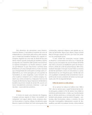 119 O Processo de Independência 
(1808-1831) 
Dois elementos são perceptíveis nesse protorro-mantismo 
literário: o nacionalismo incipiente dos anos da 
independência e a fascinação pelo exótico, pela natureza, 
que os intelectuais brasileiros herdaram dos viajantes es-trangeiros, 
legando-nos uma visão do Brasil de fora para 
dentro mesmo quando produzida por brasileiros. Quanto 
ao segundo caso, trataremos dele quando mencionarmos 
os viajantes estrangeiros e as missões artísticas e científi-cas 
que lideraram no país. Para ilustrar o primeiro, basta 
lembrarmos um único exemplo entre os muitos nacionais 
que, envergonhados de continuarem a carregar, após a in-dependência, 
seu nome português, por uma questão de 
nacionalismo, às vezes exagerado, e para marcarem seu 
amor à pátria e romperem com a história europeia, mu-daram 
seus nomes de batismo. O deputado Francisco Gê 
Acayaba de Montezuma, figura importante do liberalismo 
brasileiro da primeira metade do século XIX, assume um 
nome marcadamente americano, indianista – e por que 
não dizer – essencialmente romântico. 
Música 
A música era quase uma obsessão dos Bragança. 
O próprio príncipe regente D. Pedro I era também um 
compositor com algum talento, tendo composto diver-sos 
hinos pátrios e marchas militares. Inicialmente, padre 
Maurício, espécie de Mozart da Corte transmigrada, fazia 
composições, sobretudo religiosas, para agradar aos ou-vidos 
da real família. Alguns anos depois, chega ao Brasil 
Marcos Portugal, maestro da Corte, que inclui tons profa-nos 
nas composições sacras. 
A mais notável das instituições musicais criadas 
no Brasil foi o conservatório de Santa Cruz. A fazenda de 
Santa Cruz era uma espécie de casa de veraneio da família 
real, onde os escravos só trabalhavam parte da semana e 
tinham o direito de cuidar da própria lavoura. Além disso, 
recebiam educação e instrução musical. Todos os escravos 
da fazenda aprendiam a tocar um instrumento e a cantar. 
Apresentavam-se com frequência para a família real com 
uma qualidade considerada então extraordinária. Essa ex-periência 
de escravos cantadores de Santa Cruz durou ge-rações, 
até o fim do Segundo Reinado. 
O Rio de Janeiro e a vida urbana 
Ao se pensar na cultura na Colônia entre 1808 e 
1821, deve-se atentar para o papel fundamental da Cor-te 
portuguesa, sediada no Rio de Janeiro. Essa cidade se 
transforma profundamente e irradia suas transformações 
para as demais províncias, a começar pelo número, mas 
também pela posição social dos recém-chegados – aris-tocratas, 
altos funcionários, nobres e ministros. Há uma 
discussão historiográfica relativamente recente de des-qualificar, 
para além de qualquer dúvida, a ideia resiliente 
 