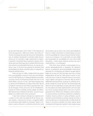 História do Brasil 120 
de que desembarcaram com D. João 15 mil imigrantes da 
Corte portuguesa em 1808. Esse número não sofreu ne-nhuma 
contestação por parte da maioria dos historiadores, 
que, na verdade, reproduziam a estimativa dada, leviana-mente, 
por um marinheiro inglês coadjuvante na viagem. 
O arquiteto e historiador Nireu Cavalcante chega à conclu-são 
de que essa informação não é confiável. Ele estima que 
esse número é consideravelmente menor, na casa das cen-tenas, 
e que 15 mil seria mais próximo do aumento total 
da população da cidade, incluindo todos os imigrantes ao 
longo do período joanino. 
Estima-se que, em 1808, a cidade do Rio de Janeiro 
tinha uma população um pouco maior que a de Salvador, 
entre 50 e 60 mil pessoas. A cidade de Salvador tinha talvez 
um pouco menos, 50 mil pessoas; Recife, entre 20 e 25 mil 
almas; Belém, cerca de 10 mil; e São Paulo abrigava mais 
ou menos 20 mil habitantes. Se Lisboa tinha então 180 mil 
(o triplo de cariocas), por outro lado a segunda maior cida-de 
de Portugal, o Porto, tinha cerca de 50 mil habitantes, 
estando no mesmo nível das maiores cidades da Colônia. 
Não fazíamos tão má feição em tamanho. Já quanto à qua-lidade 
e ao conforto eram outros quinhentos. 
O que mais chamava a atenção dos viajantes eram 
a sujeira e o mau cheiro da cidade do Rio de Janeiro. Cau-sava 
espécie a presença de escravos carregando baldes 
de excrementos pela cidade (os chamados “tigres”). À re-pulsa 
à sujeira somava-se o profundo preconceito racial 
dos europeus que, ao verem uma mistura generalizada de 
brancos e negros convivendo no mesmo espaço com uma 
enorme quantidade de mestiços, frequentemente se fasci-navam 
ou se enojavam com o que dizem ser uma cidade 
que transbordava de sensualidade, em uma crítica à falta 
de pudores – muitos negros andavam seminus nas ruas, à 
moda da África – e à mestiçagem. 
Teve início, nesse período, a preocupação em au-mentar 
demograficamente a proporção de indivíduos 
brancos na proporção geral da população. Muito prova-velmente 
em consequência do impacto causado pela re-belião 
de escravos em São Domingos, que criou o Estado 
independente do Haiti em 1804, passou a existir um estí-mulo 
da Coroa à vinda de imigrantes brancos: prussianos, 
suíços, ingleses, portugueses e franceses. Não era ainda o 
deliberado branqueamento racial que se verificaria na se-gunda 
metade do século XIX, fruto da disseminação das 
ideias do racismo imperialista europeu, pois não se tratava 
de uma política de Estado explicitamente com esse obje-tivo, 
mas é uma preocupação que se inicia com a transmi-gração 
da Corte. Afinal, esses imigrantes seriam professo-res, 
tutores, livreiros, marceneiros, carpinteiros, chapeleiros, 
modistas, músicos, pintores e outras profissões cuja de-manda 
era muito limitada no período colonial. Serviriam a 
uma nova elite que se constituía então na cidade do Rio de 
Janeiro e, aos poucos, também em outras capitais. Nesse 
contingente de imigrantes, fugindo à ideia eugenista que 
 