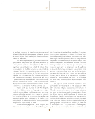 121 O Processo de Independência 
(1808-1831) 
só ganharia contornos de planejamento governamental 
décadas depois, também está incluído um grande número 
de ciganos, muitos judeus e até alguns chineses que traba-lhavam 
no Horto Real. 
Para além da presença maciça de europeus estran-geiros, 
é bom lembrarmos que, apesar das promessas fei-tas 
à Inglaterra, as décadas iniciais do século XVIII formam 
o período que assistiu à maior entrada de cativos africa-nos 
nos portos do Brasil. Conjuntamente, essa miríade de 
indivíduos das mais diversas proveniências e estratos so-ciais 
contribuiu para modificar, de forma impactante, as 
tradições e os costumes tanto de cima para baixo (costu-mes 
europeus que começam a se disseminar pela antiga 
Colônia) quanto de baixo para cima (hábitos e costumes 
africanos que se tornam nossos). Quanto ao primeiro senti-do, 
fiquemos com dois exemplos do cotidiano das cidades: 
a cadeirinha e o hábito de as mulheres saírem às ruas. 
Reza a lenda que quando D. João foi obrigado, 
por ordens médicas, a tomar banho, pela primeira vez, por 
medo de entrar na água, ele foi transportado para o mar 
em uma cadeirinha carregada por escravos. Por mimetis-mo, 
isso criou o hábito de os membros das famílias mais 
abastadas da elite serem transportados na rua por escra-vos, 
tornando o carregador de liteiras parte do panorama 
das principais zonas urbanas do Brasil. 
No mesmo lustro, a princesa Carlota Joaquina, mu-lher 
bastante autônoma e futura rainha de Portugal, saía 
com frequência às ruas da cidade que odiava. Nesses pas-seios, 
obrigava que todos se curvassem sob pena de serem 
chicoteados (houve um incidente diplomático com digni-tário 
inglês que sacou pistolas quando viu que poderia ser 
vergastado por um escravo ao se recusar a se curvar). Sob o 
exemplo da princesa, timidamente, as mulheres da Colônia 
começaram a sair de casa. Nos anos que se seguem, essas 
mulheres saíam para ir às compras em lojas da rua Direita 
e da rua do Ouvidor que começavam a se constituir como 
pontos chiques, com lojas caras que vendiam produtos 
europeus. Começam a existir escolas para as mulheres, 
que aos poucos deixam de ser educadas por tutoras indi-viduais. 
Ver e ser visto nessas ruas passa a ser um esporte 
social, em que o pináculo do teste de prestígio era o Teatro 
São João. 
No segundo sentido, proliferam exemplos: a misci-genação 
tem enorme impacto na vida das pessoas. O fol-clore 
africano e indígena que as amas contavam para os 
filhos brancos das elites se torna parte integrante da alma 
do futuro bacharel ou deputado nas catalogações futuras 
de Câmara Cascudo. Também as formas de moradia, que 
reproduziam padrões arquitetônicos das quintas portu-guesas, 
incorporavam socialmente numerosos agregados, 
que, como nas famílias africanas, constituíam fonte de 
prestígio para o dono da casa. Na alimentação, conta-nos 
o embaixador Costa e Silva, o toucinho e o azeite portu-guês 
se misturavam com a mandioca e com alimentos que 
 