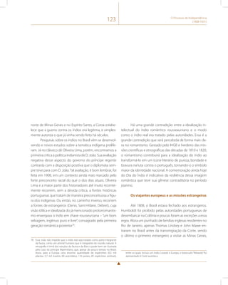 123 O Processo de Independência 
(1808-1831) 
norte de Minas Gerais e no Espírito Santo, a Coroa estabe-lece 
que a guerra contra os índios era legítima, e simples-mente 
autoriza o que já vinha sendo feito há séculos. 
Pesquisas sobre os índios no Brasil vêm se desenvol-vendo 
e novos estudos sobre a temática indígena prolife-ram. 
Já no clássico de Oliveira Lima, porém, encontramos a 
primeira crítica à política indianista de D. João. Sua avaliação 
negativa desse aspecto do governo do príncipe regente 
contrasta com a disposição positiva que o diplomata sem-pre 
teve para com D. João. Tal avaliação, é bom lembrar, foi 
feita em 1908, em um contexto ainda mais marcado pelo 
forte preconceito racial do que o dos dias atuais. Oliveira 
Lima e a maior parte dos historiadores até muito recente-mente 
recorrem, sem a devida crítica, a fontes históricas 
portuguesas que tratam de maneira preconceituosa a figu-ra 
dos indígenas. Ou então, no caminho inverso, recorrem 
a fontes de estrangeiros (Denis, Saint-Hilaire, Debret), cuja 
visão idílica e idealizada do já mencionado protorromantis-mo 
enxergava o índio em chave rousseuniana – “um bom 
selvagem, ingênuo puro e livre”, consagrado pela primeira 
geração romântica posterior78. 
78 Essa visão não impede que o índio real seja tratado como parte integrante 
da fauna, como um animal humano que é integrante do mundo natural. A 
etnografia é irmã dos estudos da fauna e da flora e pode bem ser ilustrada 
pelo caso do príncipe Maximiliano, que, apesar do pouco tempo no Brasil, 
levou para a Europa uma enorme quantidade de espécimes (6,5 mil 
plantas; 2,7 mil insetos; 80 aracnídeos; 116 peixes; 85 espécimes animais), 
Há uma grande contradição entre a idealização in-telectual 
do índio romântico rousseauniano e o modo 
como o índio real era tratado pelas autoridades. Essa é a 
grande contradição que será percebida de forma mais cla-ra 
no romantismo. Gestado pelo IHGB e herdeiro das mis-sões 
científicas e etnográficas das décadas de 1810 e 1820, 
o romantismo contribuirá para a idealização do índio ao 
transformá-lo em um ícone literário de pureza, bondade e 
bravura na luta contra o português, tornando-o o símbolo 
maior da identidade nacional. A comemoração ainda hoje 
do Dia do Índio é indicativo da resiliência dessa imagem 
romântica que teve sua gênese contraditória no período 
joanino. 
Os viajantes europeus e as missões estrangeiras 
Até 1808, o Brasil estava fechado aos estrangeiros. 
Humboldt foi proibido pelas autoridades portuguesas de 
desembarcar na Colônia e poucas foram as exceções a essa 
regra. Afora um punhado de famílias inglesas residentes no 
Rio de Janeiro, apenas Thomas Lindsey e John Mawe en-traram 
no Brasil antes da transmigração da Corte, sendo 
o último o primeiro estrangeiro a visitar as Minas Gerais, 
entre os quais incluiu um índio. Levado à Europa, o botocudo “felizardo” foi 
apresentado à Corte austríaca. 
 