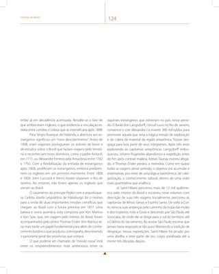 História do Brasil 124 
então já em decadência acentuada. Ressalte-se o fato de 
que ambos eram ingleses, o que evidencia a vinculação es-treita 
entre Londres e Lisboa que se intensificaria após 1808. 
Para Sérgio Buarque de Holanda, a abertura aos es-trangeiros 
significou um “novo descobrimento”. Antes de 
1808, eram viajantes portugueses os autores de livros e 
de estudos sobre o Brasil que faziam viagens pelo territó-rio 
e reconheciam esses domínios, como o padre Antonil, 
em 1711, ou Alexandre Ferreira pela Amazônia entre 1782 
e 1793. Com a flexibilização da entrada de estrangeiros 
após 1808, proliferam os estrangeiros, embora predomi-nem 
os ingleses em um primeiro momento. Entre 1808 
e 1809, John Luccock e Henry Koster visitaram o Rio de 
Janeiro. No entanto, não foram apenas os ingleses que 
vieram ao Brasil. 
O casamento do príncipe Pedro com a arquiduque-sa 
Carlota Josefa Leopoldina de Habsburgo foi o motivo 
para a vinda de duas importantes missões científicas que 
chegam ao Brasil com a futura princesa em 1817. Uma 
batava e outra austríaca, esta composta por Von Martius 
e Von Spix, que, em viagem pelo interior do Brasil, foram 
acompanhados pelo pintor Thomas Ender. Von Martius te-ria 
mais tarde um papel fundamental para além do conhe-cimento 
botânico que produziu: a etnografia, descrevendo 
o panorama geral das províncias que visitava. 
O que poderia ser chamado de “missão russa” está 
entre os empreendimentos mais ambiciosos entre os 
viajantes estrangeiros que estiveram no país nesse perío-do. 
O Barão Von Langsdorff, cônsul russo no Rio de Janeiro, 
convence o czar Alexandre I a investir 300 mil rublos para 
promover aquela que seria a trágica missão de exploração 
e de coleta de material da região amazônica. Trouxe des-graça 
para boa parte de seus integrantes. Após três anos 
explorando as capitanias amazônicas, Langsdorff enlou-queceu, 
Johann Rugendas abandonou a expedição antes 
do fim após contrair malária, Adrian Taunay morreu afoga-do, 
e Thomas Ender perdeu a memória. Como em quase 
todas as viagens desse período, o objetivo era acumular e 
sistematizar, por meio de uma lógica taxonômica, de cate-gorização, 
o conhecimento natural, dentro de uma visão 
mais quantitativa que analítica. 
Já Saint-Hilaire percorreu mais de 12 mil quilôme-tros 
pelo interior do Brasil e escreveu nove volumes com 
descrição de suas três viagens. Inicialmente, percorreu as 
capitanias de Minas Gerais e Espírito Santo. De volta à Cor-te, 
reinicia suas andanças pelo caminho da tropa das mulas 
e dos tropeiros, indo a Goiás e descendo por São Paulo até 
Sorocaba, de onde ele se dirige para o sul do território até 
a Colônia do Sacramento. Ao avistar São Paulo, escreve que 
jamais havia respirado ar tão puro. Mantendo a tradição de 
desgraças nessas expedições, Saint-Hilaire foi picado por 
uma abelha e teve parte de seu corpo paralisada até a 
morte três décadas depois. 
 