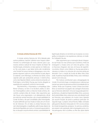 125 O Processo de Independência 
(1808-1831) 
A missão artística francesa de 1816 
A missão artística francesa de 1816, liderada pelo 
outrora poderoso Joachim Lebreton teve impacto deter-minante 
na conformação de novos cânones para o pa-norama 
artístico-cultural do futuro Império do Brasil. Tal 
transformação, entretanto, se daria apenas no médio pra-zo. 
No curto prazo, o que talvez tenha sido inicialmente 
uma “missão” em pouco tempo se desagregou e seus inte-grantes 
seguiram, cada um, rumos distintos no país, alguns 
se isolando como Montigny, na floresta da Gávea, outros 
viajando pelo país produzindo pinturas e testemunhos, 
como Jean Baptiste Debret, outros ainda encontrando um 
final trágico, como Adrien Taunay, que morreu afogado na 
expedição de Langsdorff, conforme mencionado. 
Recentemente, a historiadora e antropóloga Lilian 
Moritz Schwarcz, no livro O sol do Brasil, analisa os câno-nes 
historiográficos sobre a vinda da missão artística, dis-cutindo 
a própria ideia de missão. Lilian argumenta que 
não houve uma organização e um planejamento oficial 
da vinda dos artistas franceses, sob a responsabilidade do 
Conde da Barca, tal qual consolidado pela historiografia. 
A autora defende que essa missão se tratou de um encon-tro 
de interesses. Por um lado, os artistas franceses esta-vam 
desempregados e espalhados pela Europa depois da 
derrota de Napoleão, por outro, a Coroa portuguesa perce-bia, 
na atuação conjunta desses artistas, a possibilidade de 
legitimação dinástica no território ao incorporar, na icono-grafia, 
no estatuário e nas arquiteturas coloniais, os mode-los 
“civilizados” de arte. 
Lilian argumenta que a motivação desses integran-tes 
da missão era mais artística que econômica. Antes de 
enxergarem a missão como um meio de ganhar a vida, 
os franceses chegaram, não raro, em busca de experiên-cia 
artística. Vieram como Debret ou Taunay para pintar a 
natureza, os índios e os costumes de uma terra ainda por 
descobrir. Com a criação da Escola de Belas Artes (mais 
tarde, Academia Imperial de Belas Artes), esses indivíduos 
passam a ter sinecuras. 
Três motivos contribuíram para a desagregação da 
missão. Em primeiro lugar, a recepção pouco calorosa que 
tiveram por parte do panorama artístico já estabelecido na 
Colônia. Ainda que incipiente, muitos artistas luso-brasi-leiros 
se ressentiram do papel e das vantagens financeiras 
que os franceses obtiveram. Uma vez inaugurada após lon-ga 
demora, a Academia Imperial de Belas Artes, sucessora 
da Escola de Belas Artes, esteve por anos sob direção hostil 
aos franceses, que acabaram, em muitos casos, optando 
por assumir funções de pintor e professor particular. Em 
segundo lugar, o próprio cônsul francês, Maler, nomeado 
pelo governo Bourbon restaurado em 1814, via nos artistas 
da missão bonapartistas perigosos. Se precisou aceitá-los, 
por estarem sob a proteção real e empregados junto a Co-roa 
portuguesa, não os acolheu ou lhes deu apoio diante 
 