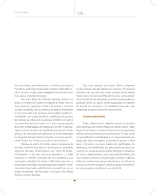 História do Brasil 126 
das vicissitudes que enfrentaram na América portuguesa. 
Por último, a morte prematura de Lebreton, o líder da “mis-são” 
e, de certo modo, o polo agregador dos artistas contri-buiu, 
para a dispersão do grupo. 
Nos anos finais do Primeiro Reinado, ocorreu no 
Brasil, no âmbito da Academia Imperial de Belas Artes, as 
duas primeiras exposições oficiais de pintura e escultura 
no país, contando com a presença do próprio imperador. 
O que tinha tudo para se tornar uma tradição anual foi in-terrompido 
com o sete de abril e a abdicação. O governo 
dos liberais às voltas com sucessivas rebeliões na Corte e 
nas províncias devia ter mais com o que se preocupar do 
que com a organização de exposições de arte. A preocu-pação 
cultural só volta a ser significativa no período do re-gresso, 
e as exposições da acadêmica só foram retomadas 
no Segundo Reinado. Nesse momento, os artistas proemi-nentes 
foram, em muitos casos, alunos dos franceses. 
Alterava-se assim, em médio prazo, o panorama da 
arte feita no Brasil. Seus alunos e sucessores, os artistas do 
Segundo Reinado, disseminariam, por meio da Acade-mia 
Imperial – e de seus concursos periódicos –, o estilo 
neoclássico, também chamado de arte acadêmica, que 
provocaria o declínio do barroco. Não foram poucos os 
artistas que, revelados nas exposições da Academia Impe-rial, 
seriam financiados pelo “bolsinho imperial” para passar 
longas temporadas de formação na Europa, como Pedro 
Américo e Victor Meireles. 
Essa nova geração de artistas diferia socialmen-te 
dos artistas coloniais do barroco mineiro e fluminense 
oriundos, não raro, das mais baixas camadas da sociedade. 
Muitos eram escravos (ou filhos de escravos, como Alejadi-nho). 
A profissão de artista não era então considerada uma 
profissão nobre ou digna, sendo equiparada ao trabalho 
do artesão ou carpinteiro, um trabalhador manual, e não 
intelectual, e, como tal, próximo dos escravos. 
Considerações finais 
Tanto a literatura dos viajantes quanto as composi-ções 
pictóricas da mesma época, de artistas como Ender, 
Rugendas e Debret, contribuíram para construir aquilo que 
Roberto Ventura chamou de “autoexotismo”. A visão da eli-te 
nacional sobre o Brasil passa a ser majoritariamente di-rigida 
pelo olhar estrangeiro. Os brasileiros passam a olhar 
para si mesmos e seu país eivados de significações ora 
idealizadas, ora mistificadas, ora preconceituosas e/ou pe-jorativas. 
Na aurora da pátria, o olhar estrangeiro, privilegia-do 
social e politicamente, criou para a elite brasileira, com 
suas missões, pinturas e contribuições científico-culturais, 
toda uma weltanschauung que disseminou, na cultura na-cional, 
os cânones europeus contra os quais os modernis-tas 
se insurgiriam radicalmente no século XX. 
 