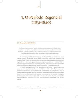 127 
3. O Período Regencial 
(1831-1840) 
3.1 O avanço liberal (1831-1837) 
O mal-estar da regência: motivos e origem. As facções políticas e seus pleitos. As medidas iniciais 
da regência e seus objetivos. A Guarda Nacional e as rebeliões de tropa e povo. Manietando o Poder 
Moderador: a primazia legislativa. O Código de Processo Criminal e a Lei de Responsabilidade Fiscal. 
O significado do Ato Adicional de 1834 e suas medidas. O avanço liberal: balanço geral. 
O período regencial é um tópico pouco estudado e, talvez por isso mesmo, pouco 
cobrado na prova discursiva da terceira fase do Concurso de Admissão à Carreira de Diplo-mata 
(CACD). O Teste de pré-seleção muito raramente tem trazido questões sobre o período 
regencial, mas é de se supor que esse preconceito generalizado contra a regência há de ser 
superado, e rapidamente. Indícios disso estão presentes cada vez mais em obras gerais sobre 
o período monárquico que dão muita relevância, necessária, à época das regências79. 
O motivo desse preconceito é de fácil compreensão. O que é difícil compreender 
são os nove anos da história brasileira transcorridos entre 1831 e 1840. Alguns autores, para 
dar ainda mais relevância a essa complexidade, enfatizam o plural: “as regências”. Confusão, 
instabilidade, fragmentação territorial, revoltas de homens livres e de escravos, anarquia, são 
todos termos vinculados ao período regencial que assustam os alunos desde o colégio (e 
também alguns professores), perpetuando a má vontade. Cabem algumas palavras sobre 
a historiografia que consolidou essa visão, ainda hegemônica, e que explica um pouco o 
trauma. 
79 O segundo volume da coleção financiada pela MAPFRE, organizada por Lilia Moritz Schwarcz (2009), e o primeiro volume da 
coleção organizada por Keila Grinberg e Ricardo Salles são exemplos disso. 
 