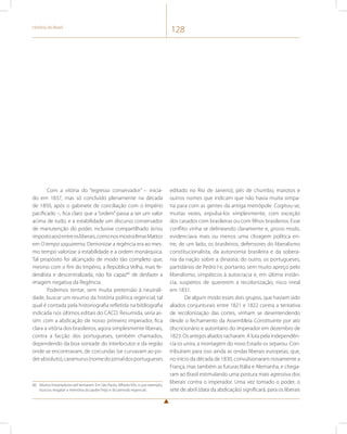 História do Brasil 128 
Com a vitória do “regresso conservador” – inicia-do 
em 1837, mas só concluído plenamente na década 
de 1850, após o gabinete de conciliação com o Império 
pacificado –, fica claro que a “ordem” passa a ser um valor 
acima de tudo, e a estabilidade um discurso conservador 
de manutenção do poder, inclusive compartilhado (e/ou 
imposto aos) entre os liberais, como nos mostra Ilmar Mattos 
em O tempo saquarema. Demonizar a regência era ao mes-mo 
tempo valorizar a estabilidade e a ordem monárquica. 
Tal propósito foi alcançado de modo tão completo que, 
mesmo com o fim do Império, a República Velha, mais fe-deralista 
e descentralizada, não foi capaz80 de desfazer a 
imagem negativa da Regência. 
Podemos tentar, sem muita pretensão à neutrali-dade, 
buscar um resumo da história política regencial, tal 
qual é contada pela historiografia refletida na bibliografia 
indicada nos últimos editais do CACD. Resumida, seria as-sim: 
com a abdicação de nosso primeiro imperador, fica 
clara a vitória dos brasileiros, agora simplesmente liberais, 
contra a facção dos portugueses, também chamados, 
dependendo da boa vontade do interlocutor e da região 
onde se encontravam, de corcundas (se curvavam ao po-der 
absoluto), caramurus (nome do jornal dos portugueses 
80 Muitos historiadores até tentaram. Em São Paulo, Alfredo Ellis Jr, por exemplo, 
buscou resgatar a memória do padre Feijó e do período regencial. 
editado no Rio de Janeiro), pés de chumbo, marotos e 
outros nomes que indicam que não havia muita simpa-tia 
para com as gentes da antiga metrópole. Cogitou-se, 
muitas vezes, expulsá-los simplesmente, com exceção 
dos casados com brasileiras ou com filhos brasileiros. Esse 
conflito vinha se delineando claramente e, grosso modo, 
evidenciava mais ou menos uma clivagem política en-tre, 
de um lado, os brasileiros, defensores do liberalismo 
constitucionalista, da autonomia brasileira e da sobera-nia 
da nação sobre a dinastia; do outro, os portugueses, 
partidários de Pedro I e, portanto, sem muito apreço pelo 
liberalismo, simpáticos à autocracia e, em última instân-cia, 
suspeitos de quererem a recolonização, risco irreal 
em 1831. 
De algum modo esses dois grupos, que haviam sido 
aliados conjunturais entre 1821 e 1822 contra a tentativa 
de recolonização das cortes, vinham se desentendendo 
desde o fechamento da Assembleia Constituinte por ato 
discricionário e autoritário do imperador em dezembro de 
1823. Os antigos aliados racharam. A luta pela independên-cia 
os unira, a montagem do novo Estado os separou. Con-tribuíram 
para isso ainda as ondas liberais europeias, que, 
no início da década de 1830, convulsionaram novamente a 
França, mas também as futuras Itália e Alemanha, e chega-ram 
ao Brasil estimulando uma postura mais agressiva dos 
liberais contra o imperador. Uma vez tomado o poder, o 
sete de abril (data da abdicação) significará, para os liberais 
 