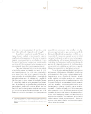 129 O Período Regencial 
(1831-1840) 
brasileiros, uma continuação do sete de setembro, a verda-deira 
vitória na luta pela independência de Portugal81. 
O que fizeram esses liberais no poder? O natural se-ria 
que tivessem ampliado o máximo possível o alcance 
do pêndulo político para o campo diametralmente oposto 
daquele marcado autoritarismo centralizador do Primeiro 
Reinado. De fato, houve um esforço nesse sentido, mas dois 
elementos de feição inercial contribuíram para que os novos 
donos do poder fossem bem mais devagar com o andor. 
A principal delas era o haitianismo, isto é, o medo de 
uma rebelião popular generalizada, com apoio de mesti-ços, 
mulatos e escravos. Esse medo estava entranhado na 
alma dos senhores e dos homens brancos em geral, des-de 
os primórdios da escravidão no Brasil, e havia saído do 
plano da hipótese para o da realidade com a rebelião de 
São Domingos em plena eclosão da Revolução Francesa. 
O mundo havia virado de ponta-cabeça, e o Brasil não po-dia 
ir tão rapidamente rumo ao liberalismo radical, pensa-vam 
os liberais brasileiros. A revolução já havia sido feita! 
De oito de abril em diante, cabia consolidar suas conquis-tas 
(tão somente a transformação política, e não social). 
É claro que nem todos concordavam com esse pensamento 
81 É sintomático que demoraria ainda algum tempo para que se consolidasse o 
sete de setembro como a data nacional da independência, mais um marco 
que evidencia a vitória de uma determinada visão, conservadora, da história 
brasileira. 
essencialmente conservador e isso contribuirá para divi-dir 
esse grupo heterogêneo que estamos chamando de 
liberais. José Bonifácio já havia alertado, em 1823, para a 
necessidade de incorporar os negros (e também os índios) 
na “nação” brasileira, sob pena de termos uma nação poro-sa, 
tal qual pedras sedimentares, e não dura como rocha 
magmática. Parafraseando as metáforas mineralógicas do 
patriarca da independência, o santo do Brasil era de barro, 
e era preciso muito cuidado ao carregá-lo para a esquerda. 
Liberalismo sim, jacobinismo não, haitianismo jamais! 
A segunda força era a capacidade de resistência dos 
portugueses, reduzida após a abdicação, é verdade, mas 
ainda atuante; em alguns casos, institucionalizada consti-tucionalmente, 
como o Conselho de Estado e o Senado, 
ambos vitalícios, preenchidos, portanto, com muitos dos 
próceres do regime anterior, nomeados diretamente pelo 
imperador. Os liberais partiram para a briga e, dessa vez, 
mais bem armados e posicionados politicamente, tenta-ram 
acabar com ambas as instituições, mas só consegui-ram 
abolir o Conselho de Estado em 1834, no mesmo ano, 
aliás, que assistiu à morte do defensor perpétuo do Brasil 
no palácio de Queluz, onde havia nascido. Mais uma derro-ta 
para os portugueses que haviam se organizado e, sob a 
alcunha de “restauradores”, buscavam trazer de volta Pedro I 
Atlântico abaixo. Voltaria, sim, mas somente 138 anos de-pois, 
em pleno governo Médici, em contexto de preten-sões 
políticas algo distintas. 
 
